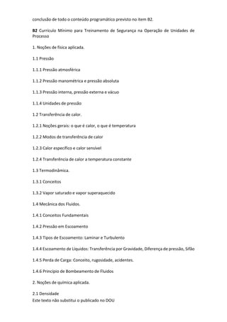 Este texto não substitui o publicado no DOU
conclusão de todo o conteúdo programático previsto no item B2.
B2 Currículo Mínimo para Treinamento de Segurança na Operação de Unidades de
Processo
1. Noções de física aplicada.
1.1 Pressão
1.1.1 Pressão atmosférica
1.1.2 Pressão manométrica e pressão absoluta
1.1.3 Pressão interna, pressão externa e vácuo
1.1.4 Unidades de pressão
1.2 Transferência de calor.
1.2.1 Noções gerais: o que é calor, o que é temperatura
1.2.2 Modos de transferência de calor
1.2.3 Calor específico e calor sensível
1.2.4 Transferência de calor a temperatura constante
1.3 Termodinâmica.
1.3.1 Conceitos
1.3.2 Vapor saturado e vapor superaquecido
1.4 Mecânica dos Fluidos.
1.4.1 Conceitos Fundamentais
1.4.2 Pressão em Escoamento
1.4.3 Tipos de Escoamento: Laminar e Turbulento
1.4.4 Escoamento de Líquidos: Transferência por Gravidade, Diferença de pressão, Sifão
1.4.5 Perda de Carga: Conceito, rugosidade, acidentes.
1.4.6 Princípio de Bombeamento de Fluidos
2. Noções de química aplicada.
2.1 Densidade
 
