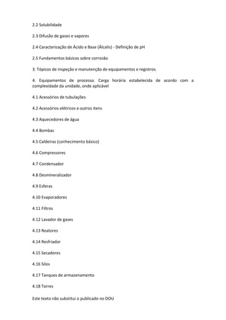 Este texto não substitui o publicado no DOU
2.2 Solubilidade
2.3 Difusão de gases e vapores
2.4 Caracterização de Ácido e Base (Álcalis) - Definição de pH
2.5 Fundamentos básicos sobre corrosão
3. Tópicos de inspeção e manutenção de equipamentos e registros.
4. Equipamentos de processo. Carga horária estabelecida de acordo com a
complexidade da unidade, onde aplicável
4.1 Acessórios de tubulações
4.2 Acessórios elétricos e outros itens
4.3 Aquecedores de água
4.4 Bombas
4.5 Caldeiras (conhecimento básico)
4.6 Compressores
4.7 Condensador
4.8 Desmineralizador
4.9 Esferas
4.10 Evaporadores
4.11 Filtros
4.12 Lavador de gases
4.13 Reatores
4.14 Resfriador
4.15 Secadores
4.16 Silos
4.17 Tanques de armazenamento
4.18 Torres
 