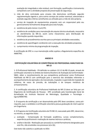 Este texto não substitui o publicado no DOU
avaliação de integridade e vida residual, com formação, qualificação e treinamento
compatíveis com a atividade proposta de preservação da segurança;
b) mão de obra contratada para ensaios não destrutivos certificada segundo
regulamentação vigente e, para outros serviços de caráter eventual, selecionada e
avaliada segundo critérios semelhantes ao utilizado para a mão de obra própria;
c) serviço de inspeção de equipamentos proposto com um responsável pelo seu
gerenciamento formalmente designado para esta função;
d) existência de pelo menos 1 (um) PH;
e) existência de condições para manutenção de arquivo técnico atualizado, necessário
ao atendimento da NR-13, assim como mecanismos para distribuição de
informações quando requeridas;
f) existência de procedimentos escritos para as principais atividades executadas;
g) existência de aparelhagem condizente com a execução das atividades propostas;
h) cumprimento mínimo da programação de inspeção.
A certificação de SPIE e a sua manutenção estão sujeitas a Regulamento específico do
INMETRO.
ANEXO III
CERTIFICAÇÃO VOLUNTÁRIA DE COMPETÊNCIAS DO PROFISSIONAL HABILITADO DA
NR-13
1. O Profissional Habilitado - PH definido no subitem 13.3.2 da NR-13 pode, através de
certificação voluntária no âmbito do Sistema Brasileiro de Avaliação da Conformidade -
SBAC, obter o reconhecimento de sua competência profissional como Profissional
Habilitado da NR-13 com certificação para o exercício das atividades referentes a
acompanhamento da operação e da manutenção, inspeção e supervisão de inspeção de
caldeiras, de vasos de pressão, de tubulações e de tanques metálicos de
armazenamento.
2. A certificação voluntária de Profissional Habilitado da NR-13 deve ser feita por um
Organismo de Certificação de Pessoas - OPC acreditado pela Coordenação Geral de
Acreditação do Instituto Nacional de Metrologia, Qualidade e Tecnologia -
Cgcre/INMETRO.
3. O esquema de certificação a ser desenvolvido pelo OPC deve considerar, como pré-
requisito, que o candidato à certificação voluntária possua graduação de nível superior
em Engenharia.
4. O Programa de Certificação voluntária de PH NR-13, executado pelo OPC, deverá ter,
no mínimo, as seguintes fases:
a) avaliação - Comprovação de formação acadêmica, cursos complementares,
experiência profissional e realização de exames teóricos e práticos;
b) análise e decisão - Realização por pessoa(s) ou comitê formalmente designados para
este fim, não envolvidos nos processos (a) e (b);
 