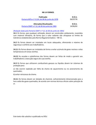 Este texto não substitui o publicado no DOU
NR-14 FORNOS
Publicação D.O.U.
Portaria MTb n.º 3.214, de 08 de junho de 1978 06/07/78
Alterações/Atualizações D.O.U.
Portaria SSMT n.º 12, de 06 de junho de 1983 14/06/83
(Redação dada pela Portaria SSMT n.º 12, de 06 de junho de 1983)
14.1 Os fornos, para qualquer utilização, devem ser construídos solidamente, revestidos
com material refratário, de forma que o calor radiante não ultrapasse os limites de
tolerância estabelecidos pela Norma Regulamentadora – NR 15.
14.2 Os fornos devem ser instalados em locais adequados, oferecendo o máximo de
segurança e conforto aos trabalhadores.
14.2.1 Os fornos devem ser instalados de forma a evitar acúmulo de gases nocivos e altas
temperaturas em áreas vizinhas.
14.2.2 As escadas e plataformas dos fornos devem ser feitas de modo a garantir aos
trabalhadores a execução segura de suas tarefas.
14.3 Os fornos que utilizarem combustíveis gasosos ou líquidos devem ter sistemas de
proteção para:
a) não ocorrer explosão por falha da chama de aquecimento ou no acionamento do
queimador;
b) evitar retrocesso da chama.
14.3.1 Os fornos devem ser dotados de chaminé, suficientemente dimensionada para a
livre saída dos gases queimados, de acordo com normas técnicas oficiais sobre poluição do
ar.
 