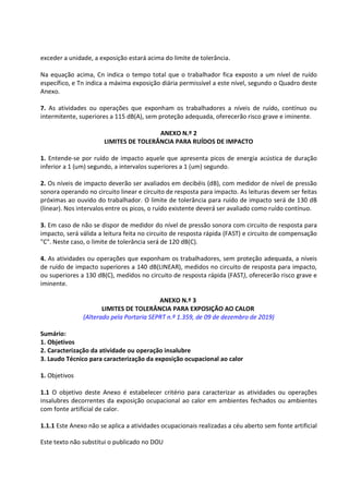 Este texto não substitui o publicado no DOU
exceder a unidade, a exposição estará acima do limite de tolerância.
Na equação acima, Cn indica o tempo total que o trabalhador fica exposto a um nível de ruído
específico, e Tn indica a máxima exposição diária permissível a este nível, segundo o Quadro deste
Anexo.
7. As atividades ou operações que exponham os trabalhadores a níveis de ruído, contínuo ou
intermitente, superiores a 115 dB(A), sem proteção adequada, oferecerão risco grave e iminente.
ANEXO N.º 2
LIMITES DE TOLERÂNCIA PARA RUÍDOS DE IMPACTO
1. Entende-se por ruído de impacto aquele que apresenta picos de energia acústica de duração
inferior a 1 (um) segundo, a intervalos superiores a 1 (um) segundo.
2. Os níveis de impacto deverão ser avaliados em decibéis (dB), com medidor de nível de pressão
sonora operando no circuito linear e circuito de resposta para impacto. As leituras devem ser feitas
próximas ao ouvido do trabalhador. O limite de tolerância para ruído de impacto será de 130 dB
(linear). Nos intervalos entre os picos, o ruído existente deverá ser avaliado como ruído contínuo.
3. Em caso de não se dispor de medidor do nível de pressão sonora com circuito de resposta para
impacto, será válida a leitura feita no circuito de resposta rápida (FAST) e circuito de compensação
"C". Neste caso, o limite de tolerância será de 120 dB(C).
4. As atividades ou operações que exponham os trabalhadores, sem proteção adequada, a níveis
de ruído de impacto superiores a 140 dB(LINEAR), medidos no circuito de resposta para impacto,
ou superiores a 130 dB(C), medidos no circuito de resposta rápida (FAST), oferecerão risco grave e
iminente.
ANEXO N.º 3
LIMITES DE TOLERÂNCIA PARA EXPOSIÇÃO AO CALOR
(Alterado pela Portaria SEPRT n.º 1.359, de 09 de dezembro de 2019)
Sumário:
1. Objetivos
2. Caracterização da atividade ou operação insalubre
3. Laudo Técnico para caracterização da exposição ocupacional ao calor
1. Objetivos
1.1 O objetivo deste Anexo é estabelecer critério para caracterizar as atividades ou operações
insalubres decorrentes da exposição ocupacional ao calor em ambientes fechados ou ambientes
com fonte artificial de calor.
1.1.1 Este Anexo não se aplica a atividades ocupacionais realizadas a céu aberto sem fonte artificial
 