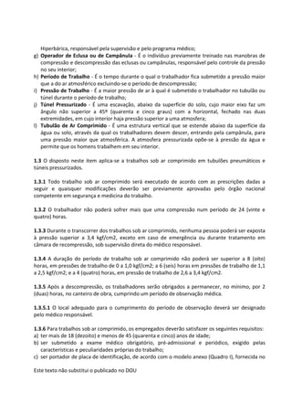 Este texto não substitui o publicado no DOU
Hiperbárica, responsável pela supervisão e pelo programa médico;
g) Operador de Eclusa ou de Campânula - É o indivíduo previamente treinado nas manobras de
compressão e descompressão das eclusas ou campânulas, responsável pelo controle da pressão
no seu interior;
h) Período de Trabalho - É o tempo durante o qual o trabalhador fica submetido a pressão maior
que a do ar atmosférico excluindo-se o período de descompressão;
i) Pressão de Trabalho - É a maior pressão de ar à qual é submetido o trabalhador no tubulão ou
túnel durante o período de trabalho;
j) Túnel Pressurizado - É uma escavação, abaixo da superfície do solo, cujo maior eixo faz um
ângulo não superior a 45º (quarenta e cinco graus) com a horizontal, fechado nas duas
extremidades, em cujo interior haja pressão superior a uma atmosfera;
l) Tubulão de Ar Comprimido - É uma estrutura vertical que se estende abaixo da superfície da
água ou solo, através da qual os trabalhadores devem descer, entrando pela campânula, para
uma pressão maior que atmosférica. A atmosfera pressurizada opõe-se à pressão da água e
permite que os homens trabalhem em seu interior.
1.3 O disposto neste item aplica-se a trabalhos sob ar comprimido em tubulões pneumáticos e
túneis pressurizados.
1.3.1 Todo trabalho sob ar comprimido será executado de acordo com as prescrições dadas a
seguir e quaisquer modificações deverão ser previamente aprovadas pelo órgão nacional
competente em segurança e medicina do trabalho.
1.3.2 O trabalhador não poderá sofrer mais que uma compressão num período de 24 (vinte e
quatro) horas.
1.3.3 Durante o transcorrer dos trabalhos sob ar comprimido, nenhuma pessoa poderá ser exposta
à pressão superior a 3,4 kgf/cm2, exceto em caso de emergência ou durante tratamento em
câmara de recompressão, sob supervisão direta do médico responsável.
1.3.4 A duração do período de trabalho sob ar comprimido não poderá ser superior a 8 (oito)
horas, em pressões de trabalho de 0 a 1,0 kgf/cm2; a 6 (seis) horas em pressões de trabalho de 1,1
a 2,5 kgf/cm2; e a 4 (quatro) horas, em pressão de trabalho de 2,6 a 3,4 kgf/cm2.
1.3.5 Após a descompressão, os trabalhadores serão obrigados a permanecer, no mínimo, por 2
(duas) horas, no canteiro de obra, cumprindo um período de observação médica.
1.3.5.1 O local adequado para o cumprimento do período de observação deverá ser designado
pelo médico responsável.
1.3.6 Para trabalhos sob ar comprimido, os empregados deverão satisfazer os seguintes requisitos:
a) ter mais de 18 (dezoito) e menos de 45 (quarenta e cinco) anos de idade;
b) ser submetido a exame médico obrigatório, pré-admissional e periódico, exigido pelas
características e peculiaridades próprias do trabalho;
c) ser portador de placa de identificação, de acordo com o modelo anexo (Quadro I), fornecida no
 