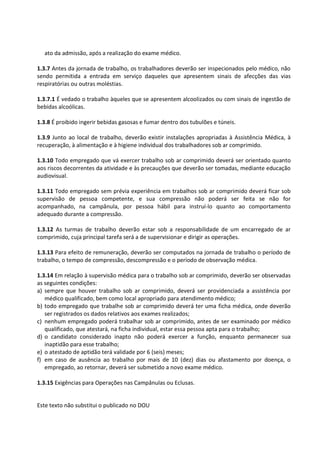 Este texto não substitui o publicado no DOU
ato da admissão, após a realização do exame médico.
1.3.7 Antes da jornada de trabalho, os trabalhadores deverão ser inspecionados pelo médico, não
sendo permitida a entrada em serviço daqueles que apresentem sinais de afecções das vias
respiratórias ou outras moléstias.
1.3.7.1 É vedado o trabalho àqueles que se apresentem alcoolizados ou com sinais de ingestão de
bebidas alcoólicas.
1.3.8 É proibido ingerir bebidas gasosas e fumar dentro dos tubulões e túneis.
1.3.9 Junto ao local de trabalho, deverão existir instalações apropriadas à Assistência Médica, à
recuperação, à alimentação e à higiene individual dos trabalhadores sob ar comprimido.
1.3.10 Todo empregado que vá exercer trabalho sob ar comprimido deverá ser orientado quanto
aos riscos decorrentes da atividade e às precauções que deverão ser tomadas, mediante educação
audiovisual.
1.3.11 Todo empregado sem prévia experiência em trabalhos sob ar comprimido deverá ficar sob
supervisão de pessoa competente, e sua compressão não poderá ser feita se não for
acompanhado, na campânula, por pessoa hábil para instruí-lo quanto ao comportamento
adequado durante a compressão.
1.3.12 As turmas de trabalho deverão estar sob a responsabilidade de um encarregado de ar
comprimido, cuja principal tarefa será a de supervisionar e dirigir as operações.
1.3.13 Para efeito de remuneração, deverão ser computados na jornada de trabalho o período de
trabalho, o tempo de compressão, descompressão e o período de observação médica.
1.3.14 Em relação à supervisão médica para o trabalho sob ar comprimido, deverão ser observadas
as seguintes condições:
a) sempre que houver trabalho sob ar comprimido, deverá ser providenciada a assistência por
médico qualificado, bem como local apropriado para atendimento médico;
b) todo empregado que trabalhe sob ar comprimido deverá ter uma ficha médica, onde deverão
ser registrados os dados relativos aos exames realizados;
c) nenhum empregado poderá trabalhar sob ar comprimido, antes de ser examinado por médico
qualificado, que atestará, na ficha individual, estar essa pessoa apta para o trabalho;
d) o candidato considerado inapto não poderá exercer a função, enquanto permanecer sua
inaptidão para esse trabalho;
e) o atestado de aptidão terá validade por 6 (seis) meses;
f) em caso de ausência ao trabalho por mais de 10 (dez) dias ou afastamento por doença, o
empregado, ao retornar, deverá ser submetido a novo exame médico.
1.3.15 Exigências para Operações nas Campânulas ou Eclusas.
 