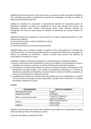 Este texto não substitui o publicado no DOU
1.3.15.1 Deverá estar presente no local, pelo menos, uma pessoa treinada nesse tipo de trabalho e
com autoridade para exigir o cumprimento, por parte dos empregados, de todas as medidas de
segurança preconizadas neste item.
1.3.15.2 As manobras de compressão e descompressão deverão ser executadas através de
dispositivos localizados no exterior da campânula ou eclusa, pelo operador das mesmas. Tais
dispositivos deverão existir também internamente, porém serão utilizados somente em
emergências. No início de cada jornada de trabalho, os dispositivos de controle deverão ser
aferidos.
1.3.15.3 O operador da campânula ou eclusa anotará, em registro adequado (Quadro II) e para
cada pessoa o seguinte:
a) hora exata da entrada e saída da campânula ou eclusa;
b) pressão do trabalho;
c) hora exata do início e do término de descompressão.
1.3.15.4 Sempre que as manobras citadas no subitem 1.3.15.2 não puderem ser realizadas por
controles externos, os controles de pressão deverão ser dispostos de maneira que uma pessoa, no
interior da campânula, de preferência o capataz, somente possa operá-lo sob vigilância do
encarregado da campânula ou eclusa.
1.3.15.5 Em relação à ventilação e à temperatura, serão observadas as seguintes condições:
a) durante a permanência dos trabalhadores na câmara de trabalho ou na campânula ou eclusa, a
ventilação será contínua, à razão de, no mínimo, 30 (trinta) pés cúbicos/min./homem;
b) a temperatura, no interior da campânula ou eclusa, da câmara de trabalho, não excederá a 27ºC
(temperatura de globo úmido), o que poderá ser conseguido resfriando-se o ar através de
dispositivos apropriados (resfriadores), antes da entrada na câmara de trabalho, campânula ou
eclusa, ou através de outras medidas de controle;
c) a qualidade do ar deverá ser mantida dentro dos padrões de pureza estabelecidos no subitem
1.3.15.6, através da utilização de filtros apropriados, colocados entre a fonte de ar e a câmara
de trabalho, campânula ou eclusa.
1.3.15.6
CONTAMINANTE LIMITE DE TOLERÂNCIA
Monóxido de carbono 20 ppm
Dióxido de carbono 2.500 ppm
Óleo ou material particulado
5 mg/m³ (PT>2kgf/cm 2)
3 g/m³ (PT<2kgf/cm2)
Metano
10% do limite inferior de
explosividade
Oxigênio mais de 20%
1.3.15.7 A comunicação entre o interior dos ambientes sob pressão de ar comprimido e o exterior
deverá ser feita por sistema de telefonia ou similar.
 
