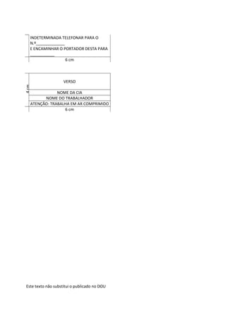 Este texto não substitui o publicado no DOU
INDETERMINADA TELEFONAR PARA O
N.º_____________
E ENCAMINHAR O PORTADOR DESTA PARA
___________
6 cm
4
cm
VERSO
NOME DA CIA
NOME DO TRABALHADOR
ATENÇÃO: TRABALHA EM AR COMPRIMIDO
6 cm
 