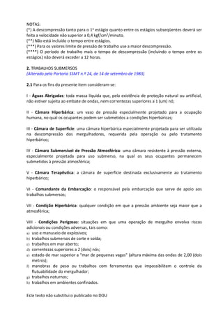 Este texto não substitui o publicado no DOU
NOTAS:
(*) A descompressão tanto para o 1o estágio quanto entre os estágios subseqüentes deverá ser
feita a velocidade não superior a 0,4 kgf/cm2/minuto.
(**) Não está incluído o tempo entre estágios.
(***) Para os valores limite de pressão de trabalho use a maior descompressão.
(****) O período de trabalho mais o tempo de descompressão (incluindo o tempo entre os
estágios) não deverá exceder a 12 horas.
2. TRABALHOS SUBMERSOS
(Alterado pela Portaria SSMT n.º 24, de 14 de setembro de 1983)
2.1 Para os fins do presente item consideram-se:
I - Águas Abrigadas: toda massa líquida que, pela existência de proteção natural ou artificial,
não estiver sujeita ao embate de ondas, nem correntezas superiores a 1 (um) nó;
II - Câmara Hiperbárica: um vaso de pressão especialmente projetado para a ocupação
humana, no qual os ocupantes podem ser submetidos a condições hiperbáricas;
III - Câmara de Superfície: uma câmara hiperbárica especialmente projetada para ser utilizada
na descompressão dos mergulhadores, requerida pela operação ou pelo tratamento
hiperbárico;
IV - Câmara Submersível de Pressão Atmosférica: uma câmara resistente à pressão externa,
especialmente projetada para uso submerso, na qual os seus ocupantes permanecem
submetidos à pressão atmosférica;
V - Câmara Terapêutica: a câmara de superfície destinada exclusivamente ao tratamento
hiperbárico;
VI - Comandante da Embarcação: o responsável pela embarcação que serve de apoio aos
trabalhos submersos;
VII - Condição Hiperbárica: qualquer condição em que a pressão ambiente seja maior que a
atmosférica;
VIII - Condições Perigosas: situações em que uma operação de mergulho envolva riscos
adicionais ou condições adversas, tais como:
a) uso e manuseio de explosivos;
b) trabalhos submersos de corte e solda;
c) trabalhos em mar aberto;
d) correntezas superiores a 2 (dois) nós;
e) estado de mar superior a "mar de pequenas vagas" (altura máxima das ondas de 2,00 (dois
metros);
f) manobras de peso ou trabalhos com ferramentas que impossibilitem o controle da
flutuabilidade do mergulhador;
g) trabalhos noturnos;
h) trabalhos em ambientes confinados.
 