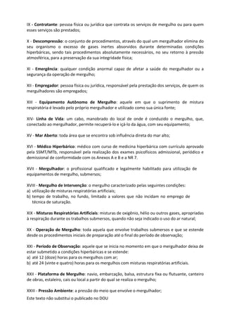 Este texto não substitui o publicado no DOU
IX - Contratante: pessoa física ou jurídica que contrata os serviços de mergulho ou para quem
esses serviços são prestados;
X - Descompressão: o conjunto de procedimentos, através do qual um mergulhador elimina do
seu organismo o excesso de gases inertes absorvidos durante determinadas condições
hiperbáricas, sendo tais procedimentos absolutamente necessários, no seu retorno à pressão
atmosférica, para a preservação da sua integridade física;
XI - Emergência: qualquer condição anormal capaz de afetar a saúde do mergulhador ou a
segurança da operação de mergulho;
XII - Empregador: pessoa física ou jurídica, responsável pela prestação dos serviços, de quem os
mergulhadores são empregados;
XIII - Equipamento Autônomo de Mergulho: aquele em que o suprimento de mistura
respiratória é levado pelo próprio mergulhador e utilizado como sua única fonte;
XIV- Linha de Vida: um cabo, manobrado do local de onde é conduzido o mergulho, que,
conectado ao mergulhador, permite recuperá-lo e içá-lo da água, com seu equipamento;
XV - Mar Aberto: toda área que se encontra sob influência direta do mar alto;
XVI - Médico Hiperbárico: médico com curso de medicina hiperbárica com currículo aprovado
pela SSMT/MTb, responsável pela realização dos exames psicofísicos admissional, periódico e
demissional de conformidade com os Anexos A e B e a NR 7.
XVII - Mergulhador: o profissional qualificado e legalmente habilitado para utilização de
equipamentos de mergulho, submersos;
XVIII - Mergulho de Intervenção: o mergulho caracterizado pelas seguintes condições:
a) utilização de misturas respiratórias artificiais;
b) tempo de trabalho, no fundo, limitado a valores que não incidam no emprego de
técnica de saturação.
XIX - Misturas Respiratórias Artificiais: misturas de oxigênio, hélio ou outros gases, apropriadas
à respiração durante os trabalhos submersos, quando não seja indicado o uso do ar natural;
XX - Operação de Mergulho: toda aquela que envolve trabalhos submersos e que se estende
desde os procedimentos iniciais de preparação até o final do período de observação;
XXI - Período de Observação: aquele que se inicia no momento em que o mergulhador deixa de
estar submetido a condições hiperbáricas e se estende:
a) até 12 (doze) horas para os mergulhos com ar;
b) até 24 (vinte e quatro) horas para os mergulhos com misturas respiratórias artificiais.
XXII - Plataforma de Mergulho: navio, embarcação, balsa, estrutura fixa ou flutuante, canteiro
de obras, estaleiro, cais ou local a partir do qual se realiza o mergulho;
XXIII - Pressão Ambiente: a pressão do meio que envolve o mergulhador;
 