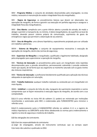 Este texto não substitui o publicado no DOU
XXIV - Programa Médico: o conjunto de atividades desenvolvidas pelo empregador, na área
médica, necessária à manutenção da saúde e integridade física do mergulhador;
XXV - Regras de Segurança: os procedimentos básicos que devem ser observados nas
operações de mergulho, de forma a garantir sua execução em perfeita segurança e assegurar a
integridade física dos mergulhadores;
XXVI - Sino Aberto: campânula com a parte inferior aberta e provida de estrado, de modo a
abrigar e permitir o transporte de, no mínimo, 2 (dois) mergulhadores, da superfície ao local de
trabalho, devendo possuir sistema próprio de comunicação, suprimento de gases de
emergência e vigias que permitam a observação de seu exterior;
XXVII - Sino de Mergulho: uma câmara hiperbárica, especialmente projetada para ser utilizada
em trabalhos submersos;
XXVIII - Sistema de Mergulho: o conjunto de equipamentos necessários à execução de
operações de mergulho, dentro das normas de segurança;
XXIX - Supervisor de Mergulho: o mergulhador, qualificado e legalmente habilitado, designado
pelo empregador para supervisionar a operação de mergulho;
XXX - Técnicas de Saturação: os procedimentos pelos quais um mergulhador evita repetidas
descompressões para a pressão atmosférica, permanecendo submetido à pressão ambiente
maior que aquela, de tal forma que seu organismo se mantenha saturado com os gases inertes
das misturas respiratórias;
XXXI - Técnico de Saturação: o profissional devidamente qualificado para aplicação das técnicas
adequadas às operações em saturação;
XXXII - Trabalho Submerso: qualquer trabalho realizado ou conduzido por um mergulhador em
meio líquido;
XXXIII - Umbilical: o conjunto de linha de vida, mangueira de suprimento respiratório e outros
componentes que se façam necessários à execução segura do mergulho, de acordo com a sua
complexidade.
2.1.1 O curso referido no inciso XVI do subitem 2.1 poderá ser ministrado por instituições
reconhecidas e autorizadas pelo MEC e credenciadas pela FUNDACENTRO para ministrar o
referido curso.
2.1.2 O credenciamento junto à FUNDACENTRO referido no subitem 2.1.1 e o registro do
médico hiperbárico na SSMT/MTb serão feitos obedecendo às normas para credenciamento e
registro na área de segurança e medicina do trabalho.
2.2 Das obrigações do contratante.
2.2.1 Será de responsabilidade do contratante:
a) exigir do empregador, através do instrumento contratual, que os serviços sejam
 