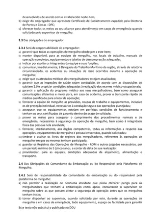 Este texto não substitui o publicado no DOU
desenvolvidos de acordo com o estabelecido neste item;
b) exigir do empregador que apresente Certificado de Cadastramento expedido pela Diretoria
de Portos e Costas - DPC;
c) oferecer todos os meios ao seu alcance para atendimento em casos de emergência quando
solicitado pelo supervisor de mergulho.
2.3 Das obrigações do empregador.
2.3.1 Será de responsabilidade do empregador:
a) garantir que todas as operações de mergulho obedeçam a este item;
b) manter disponível, para as equipes de mergulho, nos locais de trabalho, manuais de
operação completos, equipamentos e tabelas de descompressão adequadas;
c) indicar por escrito os integrantes da equipe e suas funções;
d) comunicar, imediatamente, à Delegacia do Trabalho Marítimo da região, através de relatório
circunstanciado, os acidentes ou situações de risco ocorridos durante a operação de
mergulho;
e) exigir que os atestados médicos dos mergulhadores estejam atualizados;
f) garantir que as inspeções de saúde sejam conduzidas de acordo com as disposições do
subitem 2.9 e propiciar condições adequadas à realização dos exames médico-ocupacionais;
g) garantir a aplicação do programa médico aos seus mergulhadores, bem como assegurar
comunicações eficientes e meios para, em caso de acidente, prover o transporte rápido de
médico qualificado para o local da operação;
h) fornecer à equipe de mergulho as provisões, roupas de trabalho e equipamentos, inclusive
os de proteção individual, necessários à condução segura das operações planejadas;
i) assegurar que os equipamentos estejam em perfeitas condições de funcionamento e
tenham os seus certificados de garantia dentro do prazo de validade;
j) prover os meios para assegurar o cumprimento dos procedimentos normais e de
emergência, necessários à segurança da operação de mergulho, bem como à integridade
física das pessoas nela envolvida;
l) fornecer, imediatamente, aos órgãos competentes, todas as informações a respeito das
operações, equipamentos de mergulho e pessoal envolvidos, quando solicitadas;
m) timbrar e assinar os livros de registro dos mergulhadores, referentes às operações de
mergulho em que os mesmos tenham participado;
n) guardar os Registros das Operações de Mergulho - ROM e outros julgados necessários, por
um período mínimo de 5 (cinco) anos, a contar da data de sua realização;
o) providenciar, para as equipes, condições adequadas de alojamento, alimentação e
transporte.
2.4 Das Obrigações do Comandante da Embarcação ou do Responsável pela Plataforma de
Mergulho.
2.4.1 Será de responsabilidade do comandante da embarcação ou do responsável pela
plataforma de mergulho:
a) não permitir a realização de nenhuma atividade que possa oferecer perigo para os
mergulhadores que tenham a embarcação como apoio, consultando o supervisor de
mergulho sobre as que possam afetar a segurança da operação antes que os mergulhos
tenham início;
b) tornar disponível ao supervisor, quando solicitado por este, durante as operações de
mergulho e em casos de emergência, todo equipamento, espaço ou facilidade para garantir
 