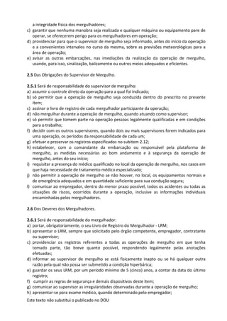 Este texto não substitui o publicado no DOU
a integridade física dos mergulhadores;
c) garantir que nenhuma manobra seja realizada e qualquer máquina ou equipamento pare de
operar, se oferecerem perigo para os mergulhadores em operação;
d) providenciar para que o supervisor de mergulho seja informado, antes do início da operação
e a convenientes intervalos no curso da mesma, sobre as previsões meteorológicas para a
área de operação;
e) avisar as outras embarcações, nas imediações da realização da operação de mergulho,
usando, para isso, sinalização, balizamento ou outros meios adequados e eficientes.
2.5 Das Obrigações do Supervisor de Mergulho.
2.5.1 Será de responsabilidade do supervisor de mergulho:
a) assumir o controle direto da operação para a qual foi indicado;
b) só permitir que a operação de mergulho seja conduzida dentro do prescrito no presente
item;
c) assinar o livro de registro de cada mergulhador participante da operação;
d) não mergulhar durante a operação de mergulho, quando atuando como supervisor;
e) só permitir que tomem parte na operação pessoas legalmente qualificadas e em condições
para o trabalho;
f) decidir com os outros supervisores, quando dois ou mais supervisores forem indicados para
uma operação, os períodos da responsabilidade de cada um;
g) efetuar e preservar os registros especificados no subitem 2.12;
h) estabelecer, com o comandante da embarcação ou responsável pela plataforma de
mergulho, as medidas necessárias ao bom andamento e à segurança da operação de
mergulho, antes do seu início;
i) requisitar a presença do médico qualificado no local da operação de mergulho, nos casos em
que haja necessidade de tratamento médico especializado;
j) não permitir a operação de mergulho se não houver, no local, os equipamentos normais e
de emergência adequados e em quantidade suficiente para sua condução segura;
l) comunicar ao empregador, dentro do menor prazo possível, todos os acidentes ou todas as
situações de riscos, ocorridos durante a operação, inclusive as informações individuais
encaminhadas pelos mergulhadores.
2.6 Dos Deveres dos Mergulhadores.
2.6.1 Será de responsabilidade do mergulhador:
a) portar, obrigatoriamente, o seu Livro de Registro do Mergulhador - LRM;
b) apresentar o LRM, sempre que solicitado pelo órgão competente, empregador, contratante
ou supervisor;
c) providenciar os registros referentes a todas as operações de mergulho em que tenha
tomado parte, tão breve quanto possível, respondendo legalmente pelas anotações
efetuadas;
d) informar ao supervisor de mergulho se está fisicamente inapto ou se há qualquer outra
razão pela qual não possa ser submetido a condição hiperbárica;
e) guardar os seus LRM, por um período mínimo de 5 (cinco) anos, a contar da data do último
registro;
f) cumprir as regras de segurança e demais dispositivos deste item;
g) comunicar ao supervisor as irregularidades observadas durante a operação de mergulho;
h) apresentar-se para exame médico, quando determinado pelo empregador;
 