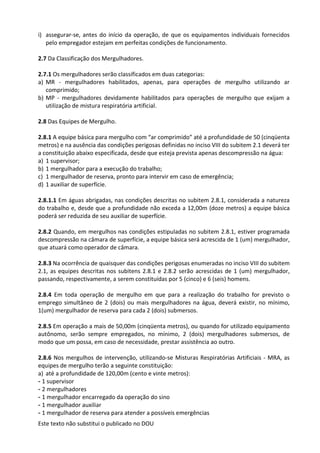 Este texto não substitui o publicado no DOU
i) assegurar-se, antes do início da operação, de que os equipamentos individuais fornecidos
pelo empregador estejam em perfeitas condições de funcionamento.
2.7 Da Classificação dos Mergulhadores.
2.7.1 Os mergulhadores serão classificados em duas categorias:
a) MR - mergulhadores habilitados, apenas, para operações de mergulho utilizando ar
comprimido;
b) MP - mergulhadores devidamente habilitados para operações de mergulho que exijam a
utilização de mistura respiratória artificial.
2.8 Das Equipes de Mergulho.
2.8.1 A equipe básica para mergulho com “ar comprimido” até a profundidade de 50 (cinqüenta
metros) e na ausência das condições perigosas definidas no inciso VIII do subitem 2.1 deverá ter
a constituição abaixo especificada, desde que esteja prevista apenas descompressão na água:
a) 1 supervisor;
b) 1 mergulhador para a execução do trabalho;
c) 1 mergulhador de reserva, pronto para intervir em caso de emergência;
d) 1 auxiliar de superfície.
2.8.1.1 Em águas abrigadas, nas condições descritas no subitem 2.8.1, considerada a natureza
do trabalho e, desde que a profundidade não exceda a 12,00m (doze metros) a equipe básica
poderá ser reduzida de seu auxiliar de superfície.
2.8.2 Quando, em mergulhos nas condições estipuladas no subitem 2.8.1, estiver programada
descompressão na câmara de superfície, a equipe básica será acrescida de 1 (um) mergulhador,
que atuará como operador de câmara.
2.8.3 Na ocorrência de quaisquer das condições perigosas enumeradas no inciso VIII do subitem
2.1, as equipes descritas nos subitens 2.8.1 e 2.8.2 serão acrescidas de 1 (um) mergulhador,
passando, respectivamente, a serem constituídas por 5 (cinco) e 6 (seis) homens.
2.8.4 Em toda operação de mergulho em que para a realização do trabalho for previsto o
emprego simultâneo de 2 (dois) ou mais mergulhadores na água, deverá existir, no mínimo,
1(um) mergulhador de reserva para cada 2 (dois) submersos.
2.8.5 Em operação a mais de 50,00m (cinqüenta metros), ou quando for utilizado equipamento
autônomo, serão sempre empregados, no mínimo, 2 (dois) mergulhadores submersos, de
modo que um possa, em caso de necessidade, prestar assistência ao outro.
2.8.6 Nos mergulhos de intervenção, utilizando-se Misturas Respiratórias Artificiais - MRA, as
equipes de mergulho terão a seguinte constituição:
a) até a profundidade de 120,00m (cento e vinte metros):
- 1 supervisor
- 2 mergulhadores
- 1 mergulhador encarregado da operação do sino
- 1 mergulhador auxiliar
- 1 mergulhador de reserva para atender a possíveis emergências
 