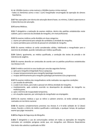 Este texto não substitui o publicado no DOU
b) de 120,00m (cento e vinte metros) a 130,00m (cento e trinta metros):
- todos os elementos acima e mais 1 (um) mergulhador encarregado da operação da câmara
hiperbárica.
2.8.7 Nas operações com técnica de saturação deverá haver, no mínimo, 2 (dois) supervisores e
2 (dois) técnicos de saturação.
2.9 Exames Médicos.
2.9.1 É obrigatória a realização de exames médicos, dentro dos padrões estabelecidos neste
subitem, para o exercício da atividade de mergulho, em nível profissional.
2.9.2 Os exames médicos serão divididos em duas categorias:
a) exame pré-admissional para seleção de candidatos à atividade de mergulho;
b) exame periódico para controle do pessoal em atividade de mergulho.
2.9.3 Os exames médicos só serão considerados válidos, habilitando o mergulhador para o
exercício da atividade, quando realizados por médico qualificado.
2.9.4 Caberá, igualmente, ao médico qualificado, a condução dos testes de pressão e de
tolerância de oxigênio.
2.9.5 Os exames deverão ser conduzidos de acordo com os padrões psicofísicos estabelecidos
nos Anexos A e B.
2.9.6 O médico concluirá os seus laudos por uma das seguintes formas:
a) apto para mergulho (integridade física e psíquica);
b) incapaz temporariamente para mergulho (patologia transitória);
c) incapaz definitivamente para mergulho (patologia permanente e/ou progressiva).
2.9.7 Os exames médicos dos mergulhadores serão realizados nas seguintes condições:
a) por ocasião da admissão;
b) a cada 6 seis meses, para todo o pessoal em efetiva atividade de mergulho;
c) imediatamente, após acidente ocorrido no desempenho de atividade de mergulho ou
moléstia grave;
d) após o término de incapacidade temporária;
e) em situações especiais, por solicitação do mergulhador ao empregador.
2.9.7.1 Os exames médicos a que se refere o subitem anterior, só terão validade quando
realizados em território nacional.
2.9.8 Os exames complementares previstos nos Anexos A e B terão validade de 12 (doze)
meses, ficando a critério do médico qualificado a solicitação, a qualquer tempo, de qualquer
exame que julgar necessário.
2.10 Das Regras de Segurança do Mergulho.
2.10.1 É obrigatório o uso de comunicações verbais em todas as operações de mergulho
realizadas em condições perigosas sendo que, em mergulhos com Misturas Respiratórias
 