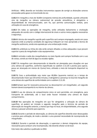Este texto não substitui o publicado no DOU
Artificiais - MRA, deverão ser incluídos instrumentos capazes de corrigir as distorções sonoras
provocadas pelos gases na transmissão da voz.
2.10.2 Em mergulho a mais de 50,00m (cinqüenta metros) de profundidade, quando utilizando
sino de mergulho ou câmara submersível de pressão atmosférica, é obrigatória a
disponibilidade de intercomunicador, sem fio, que permita comunicações verbais, para
utilização em caso de emergência.
2.10.3 Em todas as operações de mergulho, serão utilizados balizamento e sinalização
adequados de acordo com o código internacional de sinais e outros meios julgados necessários
à segurança.
2.10.4 A técnica de mergulho suprido pela superfície será sempre empregada, exceto em casos
especiais onde as próprias condições de segurança indiquem ser mais apropriada a técnica de
mergulho autônomo, sendo esta apoiada por uma embarcação miúda.
2.10.5 Os umbilicais ou linhas de vida serão sempre afixados a cintas adequadas e que possam
suportar o peso do mergulhador e dos equipamentos.
2.10.6 A entrada e saída dos mergulhadores no meio líquido será sempre facilitada com o uso
de cestas, convés ao nível de água ou escadas rígidas.
2.10.7 Os mergulhos com descompressão só deverão ser planejados para situações em que
uma câmara de superfície, conforme especificada no subitem 2.11.20 e pronta para operar,
possa ser alcançada em menos de 1(uma) hora, utilizado o meio de transporte disponível no
local.
2.10.7.1 Caso a profundidade seja maior que 40,00m (quarenta metros) ou o tempo de
descompressão maior que 20 (vinte) minutos, é obrigatória a presença no local do mergulho de
uma câmara de superfície de conformidade com o subitem 2.11.20.
2.10.8 Sempre que for necessário pressurizar ou descomprimir um mergulhador, um segundo
homem deverá acompanhá-lo no interior da câmara.
2.10.9 O uso de câmaras de compartimento único só será permitido, em emergência, para
transporte de acidentado, até o local onde houver instalada uma câmara de duplo
compartimento.
2.10.10 Nas operações de mergulho em que for obrigatória a utilização de câmara de
superfície, só poderá ser iniciado o segundo mergulho após o término do período de
observação do mergulho anterior, a menos que haja no local, em disponibilidade, uma segunda
câmara e pessoal suficiente para operá-la.
2.10.11 Durante o período de observação, as câmaras de superfície deverão estar desocupadas
e prontas para utilização, de modo a atender a uma possível necessidade de recompressão do
mergulhador.
2.10.11.1 Durante o período de observação, o supervisor e demais integrantes da equipe,
necessários para conduzir uma recompressão, não deverão afastar-se do local.
 