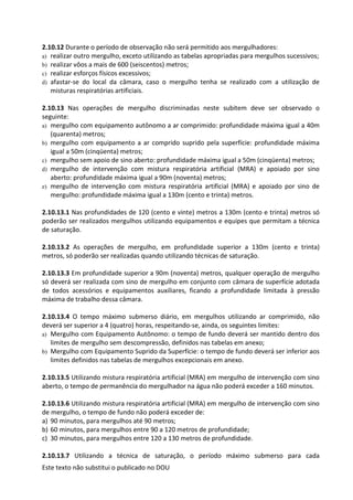 Este texto não substitui o publicado no DOU
2.10.12 Durante o período de observação não será permitido aos mergulhadores:
a) realizar outro mergulho, exceto utilizando as tabelas apropriadas para mergulhos sucessivos;
b) realizar vôos a mais de 600 (seiscentos) metros;
c) realizar esforços físicos excessivos;
d) afastar-se do local da câmara, caso o mergulho tenha se realizado com a utilização de
misturas respiratórias artificiais.
2.10.13 Nas operações de mergulho discriminadas neste subitem deve ser observado o
seguinte:
a) mergulho com equipamento autônomo a ar comprimido: profundidade máxima igual a 40m
(quarenta) metros;
b) mergulho com equipamento a ar comprido suprido pela superfície: profundidade máxima
igual a 50m (cinqüenta) metros;
c) mergulho sem apoio de sino aberto: profundidade máxima igual a 50m (cinqüenta) metros;
d) mergulho de intervenção com mistura respiratória artificial (MRA) e apoiado por sino
aberto: profundidade máxima igual a 90m (noventa) metros;
e) mergulho de intervenção com mistura respiratória artificial (MRA) e apoiado por sino de
mergulho: profundidade máxima igual a 130m (cento e trinta) metros.
2.10.13.1 Nas profundidades de 120 (cento e vinte) metros a 130m (cento e trinta) metros só
poderão ser realizados mergulhos utilizando equipamentos e equipes que permitam a técnica
de saturação.
2.10.13.2 As operações de mergulho, em profundidade superior a 130m (cento e trinta)
metros, só poderão ser realizadas quando utilizando técnicas de saturação.
2.10.13.3 Em profundidade superior a 90m (noventa) metros, qualquer operação de mergulho
só deverá ser realizada com sino de mergulho em conjunto com câmara de superfície adotada
de todos acessórios e equipamentos auxiliares, ficando a profundidade limitada à pressão
máxima de trabalho dessa câmara.
2.10.13.4 O tempo máximo submerso diário, em mergulhos utilizando ar comprimido, não
deverá ser superior a 4 (quatro) horas, respeitando-se, ainda, os seguintes limites:
a) Mergulho com Equipamento Autônomo: o tempo de fundo deverá ser mantido dentro dos
limites de mergulho sem descompressão, definidos nas tabelas em anexo;
b) Mergulho com Equipamento Suprido da Superfície: o tempo de fundo deverá ser inferior aos
limites definidos nas tabelas de mergulhos excepcionais em anexo.
2.10.13.5 Utilizando mistura respiratória artificial (MRA) em mergulho de intervenção com sino
aberto, o tempo de permanência do mergulhador na água não poderá exceder a 160 minutos.
2.10.13.6 Utilizando mistura respiratória artificial (MRA) em mergulho de intervenção com sino
de mergulho, o tempo de fundo não poderá exceder de:
a) 90 minutos, para mergulhos até 90 metros;
b) 60 minutos, para mergulhos entre 90 a 120 metros de profundidade;
c) 30 minutos, para mergulhos entre 120 a 130 metros de profundidade.
2.10.13.7 Utilizando a técnica de saturação, o período máximo submerso para cada
 