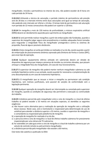 Este texto não substitui o publicado no DOU
mergulhador, incluída a permanência no interior do sino, não poderá exceder de 8 horas em
cada período de 24 horas.
2.10.13.8 Utilizando a técnica de saturação, o período máximo de permanência sob pressão
será de 28 dias e o intervalo mínimo entre duas saturações será igual ao tempo de saturação,
não podendo este intervalo ser inferior a 14 dias. O tempo total de permanência sob saturação
num período de 12 meses consecutivos não poderá ser superior a 120 dias.
2.10.14 Em mergulho a mais de 150 metros de profundidade, a mistura respiratória artificial
(MRA) deverá ser devidamente aquecida para suprimento ao mergulhador.
2.10.15 Só será permitido realizar mergulhos a partir de embarcações não-fundeadas, quando o
supervisor de mergulho julgar seguro este procedimento e medidas adequadas forem tomadas
para resguardar a integridade física do mergulhador protegendo-o contra os sistemas de
propulsão, fluxo de água e possíveis obstáculos.
2.10.15.1 Estes mergulhos só serão permitidos se realizados à luz do dia, exceto quando a partir
de embarcação de posicionamento dinâmico aprovada pela Diretoria de Portos e Costas (DPC),
para esse tipo de operação.
2.10.16 Qualquer equipamento elétrico utilizado em submersão deverá ser dotado de
dispositivo de segurança que impeça a presença de tensões ou correntes elevadas, que possam
ameaçar a integridade física do mergulhador, em caso de mau funcionamento.
2.10.17 O supervisor de mergulho não poderá manter nenhum mergulhador submerso ou sob
condição hiperbárica contra a sua vontade, exceto quando for necessária a complementação de
uma descompressão ou em caso de tratamento hiperbárico.
2.10.17.1 O mergulhador que se recusar a iniciar o mergulho ou permanecer sob condição
hiperbárica, sem motivos justificáveis, será passível de sanções de conformidade com a
legislação pertinente.
2.10.18 Qualquer operação de mergulho deverá ser interrompida ou cancelada pelo supervisor
de mergulho, quando as condições de segurança não permitirem a execução ou continuidade
do trabalho.
2.10.19 A distância percorrida pelo mergulhador entre o sino de mergulho e o local de efetivo
trabalho só poderá exceder a 33 metros em situações especiais, se atendidas as seguintes
exigências:
a) não houver outra alternativa para a realização da operação de mergulho sem a utilização
desse excesso. Neste caso, será o Contratante o responsável pela determinação do uso de
umbilical para atender a distância superior a 33 metros, ouvidos o supervisor de mergulho e
o comandante ou responsável pela plataforma de mergulho.
b) a operação de mergulho for realizada à luz do dia;
c) o percurso entre o sino de mergulho e o local de efetivo trabalho submerso for previamente
inspecionado por uma câmara de TV submarina;
d) for estendido um cabo-guia entre o sino de mergulho e o local de trabalho submerso por um
veículo de controle remoto ou pelo primeiro mergulhador;
e) a distância percorrida pelo mergulhador não exceder a 60 metros;
 