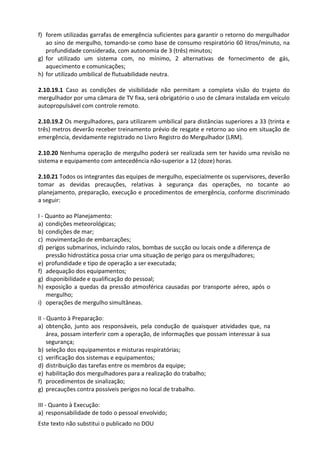 Este texto não substitui o publicado no DOU
f) forem utilizadas garrafas de emergência suficientes para garantir o retorno do mergulhador
ao sino de mergulho, tomando-se como base de consumo respiratório 60 litros/minuto, na
profundidade considerada, com autonomia de 3 (três) minutos;
g) for utilizado um sistema com, no mínimo, 2 alternativas de fornecimento de gás,
aquecimento e comunicações;
h) for utilizado umbilical de flutuabilidade neutra.
2.10.19.1 Caso as condições de visibilidade não permitam a completa visão do trajeto do
mergulhador por uma câmara de TV fixa, será obrigatório o uso de câmara instalada em veículo
autopropulsável com controle remoto.
2.10.19.2 Os mergulhadores, para utilizarem umbilical para distâncias superiores a 33 (trinta e
três) metros deverão receber treinamento prévio de resgate e retorno ao sino em situação de
emergência, devidamente registrado no Livro Registro do Mergulhador (LRM).
2.10.20 Nenhuma operação de mergulho poderá ser realizada sem ter havido uma revisão no
sistema e equipamento com antecedência não-superior a 12 (doze) horas.
2.10.21 Todos os integrantes das equipes de mergulho, especialmente os supervisores, deverão
tomar as devidas precauções, relativas à segurança das operações, no tocante ao
planejamento, preparação, execução e procedimentos de emergência, conforme discriminado
a seguir:
I - Quanto ao Planejamento:
a) condições meteorológicas;
b) condições de mar;
c) movimentação de embarcações;
d) perigos submarinos, incluindo ralos, bombas de sucção ou locais onde a diferença de
pressão hidrostática possa criar uma situação de perigo para os mergulhadores;
e) profundidade e tipo de operação a ser executada;
f) adequação dos equipamentos;
g) disponibilidade e qualificação do pessoal;
h) exposição a quedas da pressão atmosférica causadas por transporte aéreo, após o
mergulho;
i) operações de mergulho simultâneas.
II - Quanto à Preparação:
a) obtenção, junto aos responsáveis, pela condução de quaisquer atividades que, na
área, possam interferir com a operação, de informações que possam interessar à sua
segurança;
b) seleção dos equipamentos e misturas respiratórias;
c) verificação dos sistemas e equipamentos;
d) distribuição das tarefas entre os membros da equipe;
e) habilitação dos mergulhadores para a realização do trabalho;
f) procedimentos de sinalização;
g) precauções contra possíveis perigos no local de trabalho.
III - Quanto à Execução:
a) responsabilidade de todo o pessoal envolvido;
 