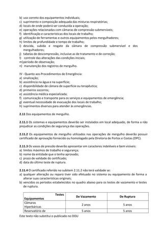 Este texto não substitui o publicado no DOU
b) uso correto dos equipamentos individuais;
c) suprimento e composição adequada das misturas respiratórias;
d) locais de onde poderá ser conduzida a operação;
e) operações relacionadas com câmaras de compressão submersíveis;
f) identificação e características dos locais de trabalho;
g) utilização de ferramentas e outros equipamentos pelos mergulhadores;
h) limites de profundidade e tempo de trabalho;
i) descida, subida e resgate da câmara de compressão submersível e dos
mergulhadores;
j) tabelas de descompressão, inclusive as de tratamento e de correção;
l) controle das alterações das condições iniciais;
m)período de observação;
n) manutenção dos registros de mergulho.
IV - Quanto aos Procedimentos de Emergência:
a) sinalização;
b) assistência na água e na superfície;
c) disponibilidade de câmara de superfície ou terapêutica;
d) primeiros socorros;
e) assistência médica especializada;
f) comunicação e transporte para os serviços e equipamentos de emergência;
g) eventual necessidade de evacuação dos locais de trabalho;
h) suprimentos diversos para atender às emergências.
2.11 Dos equipamentos de mergulho.
2.11.1 Os sistemas e equipamentos deverão ser instalados em local adequado, de forma a não
prejudicar as condições de segurança das operações.
2.11.2 Os equipamentos de mergulho utilizados nas operações de mergulho deverão possuir
certificado de aprovação fornecido ou homologado pela Diretoria de Portos e Costas (DPC).
2.11.3 Os vasos de pressão deverão apresentar em caracteres indeléveis e bem visíveis:
a) limites máximos de trabalho e segurança;
b) nome da entidade que o tenha aprovado;
c) prazo de validade do certificado;
d) data do último teste de ruptura.
2.11.4 O certificado referido no subitem 2.11.2 não terá validade se:
a) qualquer alteração ou reparo tiver sido efetuado no sistema ou equipamento de forma a
alterar suas características originais;
b) vencidos os períodos estabelecidos no quadro abaixo para os testes de vazamento e testes
de ruptura.
Testes
Equipamentos
De Vazamento De Ruptura
Câmaras
Hiperbáricas
2 anos 5 anos
Reservatório de 5 anos 5 anos
 