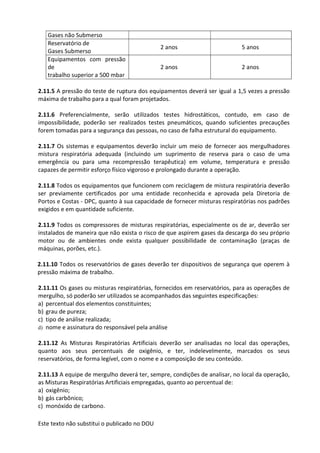 Este texto não substitui o publicado no DOU
Gases não Submerso
Reservatório de
Gases Submerso
2 anos 5 anos
Equipamentos com pressão
de
trabalho superior a 500 mbar
2 anos 2 anos
2.11.5 A pressão do teste de ruptura dos equipamentos deverá ser igual a 1,5 vezes a pressão
máxima de trabalho para a qual foram projetados.
2.11.6 Preferencialmente, serão utilizados testes hidrostáticos, contudo, em caso de
impossibilidade, poderão ser realizados testes pneumáticos, quando suficientes precauções
forem tomadas para a segurança das pessoas, no caso de falha estrutural do equipamento.
2.11.7 Os sistemas e equipamentos deverão incluir um meio de fornecer aos mergulhadores
mistura respiratória adequada (incluindo um suprimento de reserva para o caso de uma
emergência ou para uma recompressão terapêutica) em volume, temperatura e pressão
capazes de permitir esforço físico vigoroso e prolongado durante a operação.
2.11.8 Todos os equipamentos que funcionem com reciclagem de mistura respiratória deverão
ser previamente certificados por uma entidade reconhecida e aprovada pela Diretoria de
Portos e Costas - DPC, quanto à sua capacidade de fornecer misturas respiratórias nos padrões
exigidos e em quantidade suficiente.
2.11.9 Todos os compressores de misturas respiratórias, especialmente os de ar, deverão ser
instalados de maneira que não exista o risco de que aspirem gases da descarga do seu próprio
motor ou de ambientes onde exista qualquer possibilidade de contaminação (praças de
máquinas, porões, etc.).
2.11.10 Todos os reservatórios de gases deverão ter dispositivos de segurança que operem à
pressão máxima de trabalho.
2.11.11 Os gases ou misturas respiratórias, fornecidos em reservatórios, para as operações de
mergulho, só poderão ser utilizados se acompanhados das seguintes especificações:
a) percentual dos elementos constituintes;
b) grau de pureza;
c) tipo de análise realizada;
d) nome e assinatura do responsável pela análise
2.11.12 As Misturas Respiratórias Artificiais deverão ser analisadas no local das operações,
quanto aos seus percentuais de oxigênio, e ter, indelevelmente, marcados os seus
reservatórios, de forma legível, com o nome e a composição de seu conteúdo.
2.11.13 A equipe de mergulho deverá ter, sempre, condições de analisar, no local da operação,
as Misturas Respiratórias Artificiais empregadas, quanto ao percentual de:
a) oxigênio;
b) gás carbônico;
c) monóxido de carbono.
 