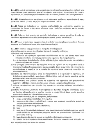 Este texto não substitui o publicado no DOU
2.11.14 Só poderá ser realizada uma operação de mergulho se houver disponível, no local, uma
quantidade de gases, no mínimo, igual a 3 (três) vezes a necessária à pressurização das câmaras
hiperbáricas, na pressão da profundidade máxima de trabalho, durante uma operação normal.
2.11.14.1 Nos equipamentos que dispuserem de sistema de reciclagem, a quantidade de gases
poderá ser apenas 2/3 (dois terços) da exigida no subitem 2.11.14.
2.11.15 Todos os indicadores de pressão, profundidade ou equivalente, deverão ser
construídos de forma a não serem afetados pelas condições ambientes, exceto aqueles
projetados para tal.
2.11.16 Todos os instrumentos de controle, indicadores e outros acessórios deverão ser
indelével e legivelmente marcados, em língua portuguesa, quanto à sua função.
2.11.17 Todos os sistemas e equipamentos deverão ter manutenção permanente de forma a
assegurar seu funcionamento perfeito, quando em utilização.
2.11.18 Os sistemas e equipamentos de mergulho deverão possuir:
a) umbilical, exceto quando for utilizada a técnica de mergulho autônomo;
b) linha de vida, exceto quando:
I. a natureza das operações apresentar inconvenientes ao seu uso, sendo, neste caso,
utilizado um sistema alternativo para manter a segurança dos mergulhadores;
II. a profundidade de trabalho for inferior a 30,00m (trinta metros) e um dos mergulhadores
submersos já a estiver usando.
c) nas operações utilizando sino de mergulho, meios de registrar em fita magnética todas as
intercomunicações efetuadas durante a pressurização, desde o seu início, até o retorno dos
mergulhadores à superfície ou a entrada dos mesmos numa câmara de superfície em
condições normais;
d) sistema de intercomunicação, entre os mergulhadores e o supervisor da operação, em
trabalhos em profundidades superiores a 30,00m (trinta metros), exceto quando a técnica
empregada seja a de mergulho autônomo.
e) profundímetro, que permita leitura na superfície, em operações em profundidades
superiores a 12 (doze) metros, exceto quando utilizado equipamento autônomo;
f) sistema e equipamento para permitir, com segurança, a entrada e saída dos mergulhadores
da água;
g) sistema de iluminação, normal e de emergência que durante o mergulho noturno seja capaz
de iluminar adequadamente o local de controle e a superfície da água, exceto quando a
natureza das operações contra-indicarem seu uso;
h) equipamento individual, de uso obrigatório, composto de:
I. roupa apropriada para cada tipo de mergulho;
II. suprimento de mistura respiratória de reserva, para o caso de emergência, a partir de
20 (vinte) metros de profundidade;
III. relógio, quando em mergulhos autônomos;
IV. faca;
V. controle de flutuabilidade individual, para trabalhos em profundidade maior do que 12
(doze) metros ou em condições perigosas, exceto em profundidades superiores a 50
(cinqüenta) metros;
VI. luvas de proteção, exceto quando as condições não impuserem seu uso;
VII. tabelas de descompressão impermeabilizadas, de modo a permitir sua utilização em
 