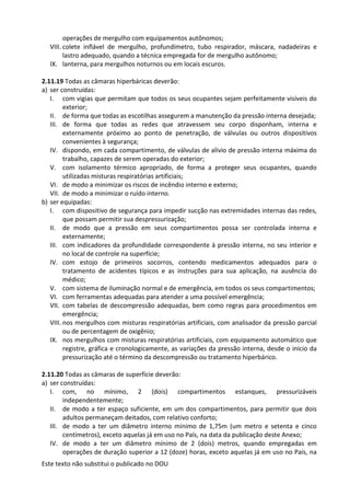 Este texto não substitui o publicado no DOU
operações de mergulho com equipamentos autônomos;
VIII. colete inflável de mergulho, profundímetro, tubo respirador, máscara, nadadeiras e
lastro adequado, quando a técnica empregada for de mergulho autônomo;
IX. lanterna, para mergulhos noturnos ou em locais escuros.
2.11.19 Todas as câmaras hiperbáricas deverão:
a) ser construídas:
I. com vigias que permitam que todos os seus ocupantes sejam perfeitamente visíveis do
exterior;
II. de forma que todas as escotilhas assegurem a manutenção da pressão interna desejada;
III. de forma que todas as redes que atravessem seu corpo disponham, interna e
externamente próximo ao ponto de penetração, de válvulas ou outros dispositivos
convenientes à segurança;
IV. dispondo, em cada compartimento, de válvulas de alívio de pressão interna máxima do
trabalho, capazes de serem operadas do exterior;
V. com isolamento térmico apropriado, de forma a proteger seus ocupantes, quando
utilizadas misturas respiratórias artificiais;
VI. de modo a minimizar os riscos de incêndio interno e externo;
VII. de modo a minimizar o ruído interno.
b) ser equipadas:
I. com dispositivo de segurança para impedir sucção nas extremidades internas das redes,
que possam permitir sua despressurização;
II. de modo que a pressão em seus compartimentos possa ser controlada interna e
externamente;
III. com indicadores da profundidade correspondente à pressão interna, no seu interior e
no local de controle na superfície;
IV. com estojo de primeiros socorros, contendo medicamentos adequados para o
tratamento de acidentes típicos e as instruções para sua aplicação, na ausência do
médico;
V. com sistema de iluminação normal e de emergência, em todos os seus compartimentos;
VI. com ferramentas adequadas para atender a uma possível emergência;
VII. com tabelas de descompressão adequadas, bem como regras para procedimentos em
emergência;
VIII. nos mergulhos com misturas respiratórias artificiais, com analisador da pressão parcial
ou de percentagem de oxigênio;
IX. nos mergulhos com misturas respiratórias artificiais, com equipamento automático que
registre, gráfica e cronologicamente, as variações da pressão interna, desde o início da
pressurização até o término da descompressão ou tratamento hiperbárico.
2.11.20 Todas as câmaras de superfície deverão:
a) ser construídas:
I. com, no mínimo, 2 (dois) compartimentos estanques, pressurizáveis
independentemente;
II. de modo a ter espaço suficiente, em um dos compartimentos, para permitir que dois
adultos permaneçam deitados, com relativo conforto;
III. de modo a ter um diâmetro interno mínimo de 1,75m (um metro e setenta e cinco
centímetros), exceto aquelas já em uso no País, na data da publicação deste Anexo;
IV. de modo a ter um diâmetro mínimo de 2 (dois) metros, quando empregadas em
operações de duração superior a 12 (doze) horas, exceto aquelas já em uso no País, na
 