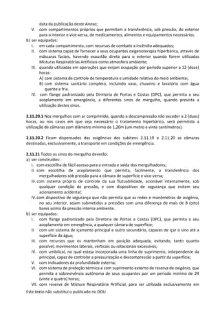 Este texto não substitui o publicado no DOU
data da publicação deste Anexo;
V. com compartimentos próprios que permitam a transferência, sob pressão, do exterior
para o interior e vice-versa, de medicamentos, alimentos e equipamentos necessários.
b) ser equipadas:
I. em cada compartimento, com recursos de combate a incêndio adequados;
II. com sistema capaz de fornecer a seus ocupantes oxigenoterapia hiperbárica, através de
máscaras faciais, havendo exaustão direta para o exterior quando forem utilizadas
Misturas Respiratórias Artificiais como atmosfera ambiente;
III. quando utilizadas em operações que exijam ocupação por período superior a 12 (doze)
horas:
A) com sistema de controle de temperatura e umidade relativa do meio ambiente;
B) com sistema sanitário completo, incluindo vaso, chuveiro e lavatório com água
quente e fria.
IV. com flange padronizado pela Diretoria de Portos e Costas (DPC), que permita o seu
acoplamento em emergência, a diferentes sinos de mergulho, quando prevista a
utilização destes sinos.
2.11.20.1 Nos mergulhos com ar comprimido, quando a descompressão não exceder a 2 (duas)
horas, ou nos casos em que seja necessário o tratamento hiperbárico, será permitida a
utilização de câmaras com diâmetro mínimo de 1,20m (um metro e vinte centímetros).
2.11.20.2 Ficam dispensados das exigências dos subitens 2.11.19 e 2.11.20 as câmaras
destinadas, exclusivamente, a transporte em condições de emergência.
2.11.21 Todos os sinos do mergulho deverão:
a) ser construídos:
I. com escotilha de fácil acesso para a entrada e saída dos mergulhadores;
II. com escotilha de acoplamento que permita, facilmente, a transferência dos
mergulhadores sob pressão para a câmara de superfície e vice-versa;
III. com sistema próprio de controle da sua flutuabilidade, acionável internamente, sob
qualquer condição de pressão, e com dispositivos de segurança que evitem seu
acionamento acidental;
IV.com dispositivo de segurança que não permita que as redes e manômetros de oxigênio,
no seu interior, sejam submetidos a pressões com uma diferença de mais de 8 (oito)
bares acima da pressão interna ambiente.
b) ser equipadas:
I. com flange padronizado pela Diretoria de Portos e Costas (DPC), que permita o seu
acoplamento em emergência, a qualquer câmara de superfície;
II. com um sistema de içamento principal e outro secundário, capazes de içar o sino até a
superfície da água;
III. com recursos que os mantenham em posição adequada, evitando, tanto quanto
possível, movimentos laterais, verticais ou rotacionais excessivos;
IV. com umbilical, no qual esteja incorporada uma linha de suprimento, independente da
principal, capaz de controlar a pressurização e descompressão a partir da superfície;
V. com indicadores da profundidade externa;
VI. com sistema de proteção térmica e com suprimento externo de reserva de oxigênio, que
permita a sobrevivência autônoma de seus ocupantes por um período mínimo de 24
(vinte e quatro) horas;
VII. com reserva de Mistura Respiratória Artificial, para ser utilizada exclusivamente em
 
