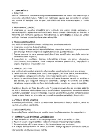 Este texto não substitui o publicado no DOU
III - EXAME MÉDICO
1. BIOMETRIA
Peso: os candidatos à atividade de mergulho serão selecionados de acordo com o seu biotipo e
tendência a obesidade futura. Poderão ser inabilitados aqueles que apresentarem variação
para mais de 10 (dez) por cento em peso, das tabelas-padrão de idade-altura-peso, a critério
médico.
2. APARELHO CIRCULATÓRIO
A integridade do aparelho circulatório será verificada pelo exame clínico, radiológico e
eletrocardiográfico; a pressão arterial sistólica não deverá exceder a 145 mm/Hg e a diastólica a
90mm/Hg, sem nenhuma repercussão hemodinâmica. As perturbações da circulação venosa
periférica (varizes e hemorróidas) acarretam a inaptidão.
3. APARELHO RESPIRATÓRIO
Será verificada a integridade clínica e radiológica do aparelho respiratório:
a) Integridade anatômica da caixa torácica;
b) Atenção especial deve ser dada à possibilidade de tuberculose e outras doenças pulmonares
pelo emprego de telerradiografia e reação tuberculínica, quando indicada:
c) Doença pulmonar ou outra qualquer condição mórbida que dificulte a ventilação pulmonar
deve ser causa de inaptidão;
d) Incapacitam os candidatos doenças inflamatórias crônicas, tais como: tuberculose,
histoplasmose, bronquiectasia, asma brônquica, enfisema, pneumotórax, paquipleuriz e
seqüela de processo cirúrgico torácico.
4. APARELHO DIGESTIVO
Será verificada a integridade anatômica e funcional do aparelho digestivo e de seus anexos:
a) candidatos com manifestação de colite, úlcera péptica, prisão de ventre, diarréia crônica,
perfuração do trato gastrointestinal ou hemorragia digestiva serão inabilitados;
b) dentes: os candidatos devem possuir número suficiente de dentes, naturais ou artificiais e
boa oclusão, que assegurem mastigação satisfatória. Doenças da cavidade oral, dentes
cariados ou comprometidos por focos de infecção podem também ser causas de inaptidão.
As próteses deverão ser fixas, de preferência. Próteses removíveis, tipo de grampos, poderão
ser aceitas desde que não interfiram com o uso efetivo dos equipamentos autônomos (válvula
reguladora, respirador) e dependentes (tipo narguilé). Os candidatos, quando portadores desse
tipo de prótese, devem ser orientados para removê-la quando em atividades de mergulho.
5. APARELHO GÊNITO-URINÁRIO
As doenças geniturinárias, crônicas ou recorrentes, bem como as doenças venéreas, ativas ou
repetidas, inabilitam o candidato.
6. SISTEMA ENDÓCRINO
As perturbações do metabolismo, da nutrição ou das funções endócrinas são incapacitantes.
IV - EXAME OFTALMO-OTORRINO-LARINGOLÓGICO
a) Deve ser verificada a ausência de doenças agudas ou crônicas em ambos os olhos;
b) Acuidade visual: é exigido 20/30 de visão em ambos os olhos corrigível para 20/20;
c) Senso cromático: são incapacitantes as discromatopsias de grau acentuado;
d) A audição deve ser normal em ambos os ouvidos. Doenças agudas ou crônicas do conduto
 