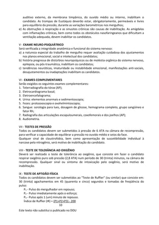 Este texto não substitui o publicado no DOU
auditivo externo, da membrana timpânica, do ouvido médio ou interno, inabilitam o
candidato. As trompas de Eustáquio deverão estar, obrigatoriamente, permeáveis e livres
para equilíbrio da pressão, durante as variações barométricas nos mergulhos;
e) As obstruções à respiração e as sinusites crônicas são causas de inabilitação. As amígdalas
com inflamações crônicas, bem como todos os obstáculos nasofaringeanos que dificultam a
ventilação adequada, devem inabilitar os candidatos.
V - EXAME NEURO-PSIQUIÁTRICO
Será verificada a integridade anatômica e funcional do sistema nervoso:
a) a natureza especial do trabalho de mergulho requer avaliação cuidadosa dos ajustamentos
nos planos emocional, social e intelectual dos candidatos;
b) história pregressa de distúrbios neuropsíquicos ou de moléstia orgânica do sistema nervoso,
epilepsia, ou pós-traumática, inabilitam os candidatos;
c) tendências neuróticas, imaturidade ou instabilidade emocional, manifestações anti-sociais,
desajustamentos ou inadaptações inabilitam os candidatos.
VI - EXAMES COMPLEMENTARES
Serão exigidos os seguintes exames complementares:
1. Telerradiografia do tórax (AP);
2. Eletrocardiograma basal;
3. Eletroencefalograma;
4. Urina: elementos anormais e sedimentoscopia;
5. Fezes: protozooscopia e ovohelmintoscopia;
6. Sangue: sorologia para lues, dosagem de glicose, hemograma completo, grupo sangüíneo e
fator Rh;
7. Radiografia das articulações escapuloumerais, coxofemorais e dos joelhos (AP);
8. Audiometria.
VII - TESTES DE PRESSÃO
Todos os candidatos devem ser submetidos à pressão de 6 ATA na câmara de recompressão,
para verificar a capacidade de equilibrar a pressão no ouvido médio e seios da face.
Qualquer sinal de claustrofobia, bem como apresentação de suscetibilidade individual à
narcose pelo nitrogênio, será motivo de inabilitação do candidato.
VIII - TESTE DE TOLERÂNCIA AO OXIGÊNIO
Deverá ser realizado o teste de tolerância ao oxigênio, que consiste em fazer o candidato
respirar oxigênio puro sob pressão (2,8 ATA) num período de 30 (trinta) minutos, na câmara de
recompressão. Qualquer sinal ou sintoma de intoxicação pelo oxigênio, será motivo de
inabilitação.
IX - TESTE DE APTIDÃO FÍSICA
Todos os candidatos devem ser submetidos ao "Teste de Ruffier" (ou similar) que consiste em:
30 (trinta) agachamentos em 45 (quarenta e cinco) segundos e tomadas de freqüência do
pulso:
P1 - Pulso do mergulhador em repouso;
P2 - Pulso imediatamente após o esforço;
P3 - Pulso após 1 (um) minuto de repouso.
Índice de Ruffier (IR) = (P1+P2+P3) - 200
10
 