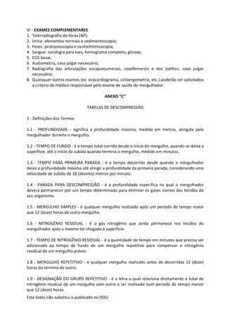 Este texto não substitui o publicado no DOU
VI - EXAMES COMPLEMENTARES
1. Telerradiografia do tórax (AP);
2. Urina: elementos normais e sedimentoscopia;
3. Fezes: protozooscopia e ovohelmintoscopia;
4. Sangue: sorologia para lues, hemograma completo, glicose;
5. ECG basal;
6. Audiometria, caso julgar necessário;
7. Radiografia das articulações escapuloumerais, coxofemorais e dos joelhos, caso julgar
necessário;
8. Quaisquer outros exames (ex. ecocardiograma, cicloergometria, etc.) poderão ser solicitados
a critério do médico responsável pelo exame de saúde do mergulhador.
ANEXO “C”
TABELAS DE DESCOMPRESSÃO
1 - Definições dos Termos
1.1 - PROFUNDIDADE - significa a profundidade máxima, medida em metros, atingida pelo
mergulhador durante o mergulho.
1.2 - TEMPO DE FUNDO - é o tempo total corrido desde o início do mergulho, quando se deixa a
superfície, até o início da subida quando termina o mergulho, medido em minutos.
1.3 - TEMPO PARA PRIMEIRA PARADA - é o tempo decorrido desde quando o mergulhador
deixa a profundidade máxima até atingir a profundidade da primeira parada, considerando uma
velocidade de subida de 18 (dezoito) metros por minuto.
1.4 - PARADA PARA DESCOMPRESSÃO - é a profundidade específica na qual o mergulhador
deverá permanecer por um tempo determinado para eliminar os gases inertes dos tecidos do
seu organismo.
1.5 - MERGULHO SIMPLES - é qualquer mergulho realizado após um período de tempo maior
que 12 (doze) horas de outro mergulho.
1.6 - NITROGÊNIO RESIDUAL - é o gás nitrogênio que ainda permanece nos tecidos do
mergulhador após o mesmo ter chegado à superfície.
1.7 - TEMPO DE NITROGÊNIO RESIDUAL - é a quantidade de tempo em minutos que precisa ser
adicionado ao tempo de fundo de um mergulho repetitivo para compensar o nitrogênio
residual de um mergulho prévio.
1.8 - MERGULHO REPETITIVO - é qualquer mergulho realizado antes de decorridas 12 (doze)
horas do término de outro.
1.9 - DESIGNAÇÃO DO GRUPO REPETITIVO - é a letra a qual relaciona diretamente o total de
nitrogênio residual de um mergulho com outro a ser realizado num período de tempo menor
que 12 (doze) horas.
 