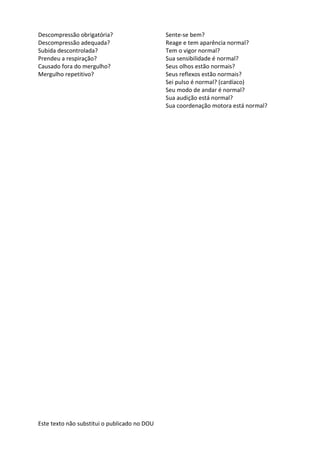 Este texto não substitui o publicado no DOU
Descompressão obrigatória? Sente-se bem?
Descompressão adequada? Reage e tem aparência normal?
Subida descontrolada? Tem o vigor normal?
Prendeu a respiração? Sua sensibilidade é normal?
Causado fora do mergulho? Seus olhos estão normais?
Mergulho repetitivo? Seus reflexos estão normais?
Sei pulso é normal? (cardíaco)
Seu modo de andar é normal?
Sua audição está normal?
Sua coordenação motora está normal?
 