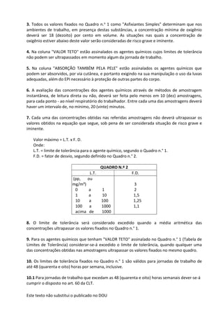 Este texto não substitui o publicado no DOU
3. Todos os valores fixados no Quadro n.o 1 como "Asfixiantes Simples" determinam que nos
ambientes de trabalho, em presença destas substâncias, a concentração mínima de oxigênio
deverá ser 18 (dezoito) por cento em volume. As situações nas quais a concentração de
oxigênio estiver abaixo deste valor serão consideradas de risco grave e iminente.
4. Na coluna "VALOR TETO" estão assinalados os agentes químicos cujos limites de tolerância
não podem ser ultrapassados em momento algum da jornada de trabalho.
5. Na coluna "ABSORÇÃO TAMBÉM PELA PELE" estão assinalados os agentes químicos que
podem ser absorvidos, por via cutânea, e portanto exigindo na sua manipulação o uso da luvas
adequadas, além do EPI necessário à proteção de outras partes do corpo.
6. A avaliação das concentrações dos agentes químicos através de métodos de amostragem
instantânea, de leitura direta ou não, deverá ser feita pelo menos em 10 (dez) amostragens,
para cada ponto - ao nível respiratório do trabalhador. Entre cada uma das amostragens deverá
haver um intervalo de, no mínimo, 20 (vinte) minutos.
7. Cada uma das concentrações obtidas nas referidas amostragens não deverá ultrapassar os
valores obtidos na equação que segue, sob pena de ser considerada situação de risco grave e
iminente.
Valor máximo = L.T. x F. D.
Onde:
L.T. = limite de tolerância para o agente químico, segundo o Quadro n.° 1.
F.D. = fator de desvio, segundo definido no Quadro n.° 2.
QUADRO N.º 2
L.T. F.D.
(pp, ou
mg/m³)
0 a 1
1 a 10
10 a 100
100 a 1000
acima de 1000
3
2
1,5
1,25
1,1
8. O limite de tolerância será considerado excedido quando a média aritmética das
concentrações ultrapassar os valores fixados no Quadro n.° 1.
9. Para os agentes químicos que tenham "VALOR TETO" assinalado no Quadro n.° 1 (Tabela de
Limites de Tolerância) considerar-se-á excedido o limite de tolerância, quando qualquer uma
das concentrações obtidas nas amostragens ultrapassar os valores fixados no mesmo quadro.
10. Os limites de tolerância fixados no Quadro n.° 1 são válidos para jornadas de trabalho de
até 48 (quarenta e oito) horas por semana, inclusive.
10.1 Para jornadas de trabalho que excedam as 48 (quarenta e oito) horas semanais dever-se-á
cumprir o disposto no art. 60 da CLT.
 