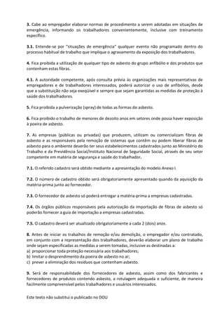 Este texto não substitui o publicado no DOU
3. Cabe ao empregador elaborar normas de procedimento a serem adotadas em situações de
emergência, informando os trabalhadores convenientemente, inclusive com treinamento
específico.
3.1. Entende-se por "situações de emergência" qualquer evento não programado dentro do
processo habitual de trabalho que implique o agravamento da exposição dos trabalhadores.
4. Fica proibida a utilização de qualquer tipo de asbesto do grupo anfibólio e dos produtos que
contenham estas fibras.
4.1. A autoridade competente, após consulta prévia às organizações mais representativas de
empregadores e de trabalhadores interessados, poderá autorizar o uso de anfibólios, desde
que a substituição não seja exeqüível e sempre que sejam garantidas as medidas de proteção à
saúde dos trabalhadores.
5. Fica proibida a pulverização (spray) de todas as formas do asbesto.
6. Fica proibido o trabalho de menores de dezoito anos em setores onde possa haver exposição
à poeira de asbesto.
7. As empresas (públicas ou privadas) que produzem, utilizam ou comercializam fibras de
asbesto e as responsáveis pela remoção de sistemas que contêm ou podem liberar fibras de
asbesto para o ambiente deverão ter seus estabelecimentos cadastrados junto ao Ministério do
Trabalho e da Previdência Social/Instituto Nacional de Seguridade Social, através de seu setor
competente em matéria de segurança e saúde do trabalhador.
7.1. O referido cadastro será obtido mediante a apresentação do modelo Anexo I.
7.2. O número de cadastro obtido será obrigatoriamente apresentado quando da aquisição da
matéria-prima junto ao fornecedor.
7.3. O fornecedor de asbesto só poderá entregar a matéria-prima a empresas cadastradas.
7.4. Os órgãos públicos responsáveis pela autorização da importação de fibras de asbesto só
poderão fornecer a guia de importação a empresas cadastradas.
7.5. O cadastro deverá ser atualizado obrigatoriamente a cada 2 (dois) anos.
8. Antes de iniciar os trabalhos de remoção e/ou demolição, o empregador e/ou contratado,
em conjunto com a representação dos trabalhadores, deverão elaborar um plano de trabalho
onde sejam especificadas as medidas a serem tomadas, inclusive as destinadas a:
a) proporcionar toda proteção necessária aos trabalhadores;
b) limitar o desprendimento da poeira de asbesto no ar;
c) prever a eliminação dos resíduos que contenham asbesto.
9. Será de responsabilidade dos fornecedores de asbesto, assim como dos fabricantes e
fornecedores de produtos contendo asbesto, a rotulagem adequada e suficiente, de maneira
facilmente compreensível pelos trabalhadores e usuários interessados.
 