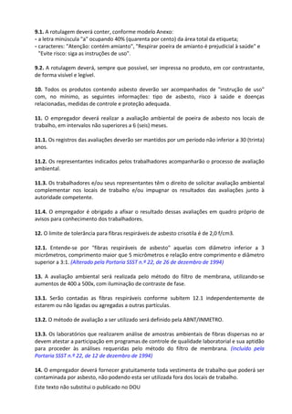 Este texto não substitui o publicado no DOU
9.1. A rotulagem deverá conter, conforme modelo Anexo:
- a letra minúscula "a" ocupando 40% (quarenta por cento) da área total da etiqueta;
- caracteres: "Atenção: contém amianto", "Respirar poeira de amianto é prejudicial à saúde" e
"Evite risco: siga as instruções de uso".
9.2. A rotulagem deverá, sempre que possível, ser impressa no produto, em cor contrastante,
de forma visível e legível.
10. Todos os produtos contendo asbesto deverão ser acompanhados de "instrução de uso"
com, no mínimo, as seguintes informações: tipo de asbesto, risco à saúde e doenças
relacionadas, medidas de controle e proteção adequada.
11. O empregador deverá realizar a avaliação ambiental de poeira de asbesto nos locais de
trabalho, em intervalos não superiores a 6 (seis) meses.
11.1. Os registros das avaliações deverão ser mantidos por um período não inferior a 30 (trinta)
anos.
11.2. Os representantes indicados pelos trabalhadores acompanharão o processo de avaliação
ambiental.
11.3. Os trabalhadores e/ou seus representantes têm o direito de solicitar avaliação ambiental
complementar nos locais de trabalho e/ou impugnar os resultados das avaliações junto à
autoridade competente.
11.4. O empregador é obrigado a afixar o resultado dessas avaliações em quadro próprio de
avisos para conhecimento dos trabalhadores.
12. O limite de tolerância para fibras respiráveis de asbesto crisotila é de 2,0 f/cm3.
12.1. Entende-se por "fibras respiráveis de asbesto" aquelas com diâmetro inferior a 3
micrômetros, comprimento maior que 5 micrômetros e relação entre comprimento e diâmetro
superior a 3:1. (Alterado pela Portaria SSST n.º 22, de 26 de dezembro de 1994)
13. A avaliação ambiental será realizada pelo método do filtro de membrana, utilizando-se
aumentos de 400 a 500x, com iluminação de contraste de fase.
13.1. Serão contadas as fibras respiráveis conforme subitem 12.1 independentemente de
estarem ou não ligadas ou agregadas a outras partículas.
13.2. O método de avaliação a ser utilizado será definido pela ABNT/INMETRO.
13.3. Os laboratórios que realizarem análise de amostras ambientais de fibras dispersas no ar
devem atestar a participação em programas de controle de qualidade laboratorial e sua aptidão
para proceder às análises requeridas pelo método do filtro de membrana. (incluído pela
Portaria SSST n.º 22, de 12 de dezembro de 1994)
14. O empregador deverá fornecer gratuitamente toda vestimenta de trabalho que poderá ser
contaminada por asbesto, não podendo esta ser utilizada fora dos locais de trabalho.
 