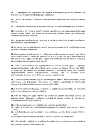 Este texto não substitui o publicado no DOU
14.1. O empregador será responsável pela limpeza, manutenção e guarda da vestimenta de
trabalho, bem como dos EPI utilizados pelo trabalhador.
14.2. A troca de vestimenta de trabalho será feita com freqüência mínima de duas vezes por
semana.
15. O empregador deverá dispor de vestiário duplo para os trabalhadores expostos ao asbesto.
15.1. Entende-se por "vestiário duplo" a instalação que oferece uma área para guarda de roupa
pessoal e outra, isolada, para guarda da vestimenta de trabalho, ambas com comunicação
direta com a bateria de chuveiros.
15.2. As demais especificações de construção e instalação obedecerão às determinações das
demais Normas Regulamentadoras.
16. Ao final de cada jornada diária de trabalho, o empregador deverá criar condições para troca
de roupa e banho do trabalhador.
17. O empregador deverá eliminar os resíduos que contêm asbesto, de maneira que não se
produza nenhum risco à saúde dos trabalhadores e da população em geral, de conformidade
com as disposições legais previstas pelos órgãos competentes do meio ambiente e outros que
porventura venham a regulamentar a matéria.
18. Todos os trabalhadores que desempenham ou tenham funções ligadas à exposição
ocupacional ao asbesto serão submetidos a exames médicos previstos no subitem 7.1.3 da NR-
7, sendo que por ocasião da admissão, demissão e anualmente devem ser realizados,
obrigatoriamente, exames complementares, incluindo, além da avaliação clínica,
telerradiografia de tórax e prova de função pulmonar (espirometria).
18.1. A técnica utilizada na realização das telerradiografias de tórax deverá obedecer ao padrão
determinado pela Organização Internacional do Trabalho, especificado na Classificação
Internacional de Radiografias de Pneumoconioses (OIT-1980).
18.2. As empresas ficam obrigadas a informar aos trabalhadores examinados, em formulário
próprio, os resultados dos exames realizados.
19. Cabe ao empregador, após o término do contrato de trabalho envolvendo exposição ao
asbesto, manter disponível a realização periódica de exames médicos de controle dos
trabalhadores durante 30 (trinta) anos.
19.1. Estes exames deverão ser realizados com a seguinte periodicidade:
a) a cada 3 (três) anos para trabalhadores com período de exposição de 0 (zero) a 12 (doze)
anos;
b) a cada 2 (dois) anos para trabalhadores com período de exposição de 12 (doze) a 20 (vinte)
anos;
c) anual para trabalhadores com período de exposição superior a 20 (vinte) anos.
19.2. O trabalhador receberá, por ocasião da demissão e retornos posteriores, comunicação da
 