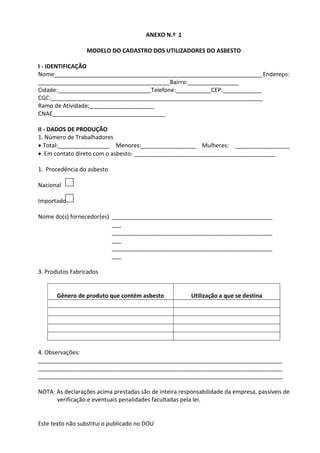 Este texto não substitui o publicado no DOU
ANEXO N.º 1
MODELO DO CADASTRO DOS UTILIZADORES DO ASBESTO
I - IDENTIFICAÇÃO
Nome_________________________________________________________________Endereço:
_________________________________________Bairro:________________
Cidade:_____________________________Telefone:___________CEP:____________
CGC:__________________________________________________________________
Ramo de Atividade:____________________
CNAE___________________________________
II - DADOS DE PRODUÇÃO
1. Número de Trabalhadores
 Total:________________ Menores:_________________ Mulheres: _________________
 Em contato direto com o asbesto: ____________________________________________
1. Procedência do asbesto
Nacional
Importado
Nome do(s) fornecedor(es) __________________________________________________
___
__________________________________________________
___
__________________________________________________
___
3. Produtos Fabricados
Gênero de produto que contém asbesto Utilização a que se destina
4. Observações:
____________________________________________________________________________
____________________________________________________________________________
____________________________________________________________________________
NOTA: As declarações acima prestadas são de inteira responsabilidade da empresa, passíveis de
verificação e eventuais penalidades facultadas pela lei.
 