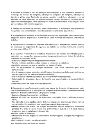 Este texto não substitui o publicado no DOU
2. O limite de tolerância para as operações com manganês e seus compostos referente à
metalurgia de minerais de manganês, fabricação de compostos de manganês, fabricação de
baterias e pilhas secas, fabricação de vidros especiais e cerâmicas, fabricação e uso de
eletrodos de solda, fabricação de produtos químicos, tintas e fertilizantes, ou ainda outras
operações com exposição a fumos de manganês ou de seus compostos é de até 1mg/m3 no ar,
para jornada de até 8 (oito) horas por dia.
3. Sempre que os limites de tolerância forem ultrapassados, as atividades e operações com o
manganês e seus compostos serão consideradas como insalubres no grau máximo.
4. O pagamento do adicional de insalubridade por parte do empregador não o desobriga da
adoção de medidas de prevenção e controle que visem minimizar os riscos dos ambientes de
trabalho.
5. As avaliações de concentração ambiental e caracterização da insalubridade somente poderão
ser realizadas por engenheiro de segurança do trabalho ou médico do trabalho conforme
previsto no art. 195 da CLT.
6. As seguintes recomendações e medidas de prevenção de controle são indicadas para as
operações com manganês e seus compostos, independentemente dos limites de tolerância
terem sido ultrapassados ou não:
- Substituição de perfuração a seco por processos úmidos;
- Perfeita ventilação após detonações, antes de se reiniciarem os trabalhos;
- Ventilação adequada, durante os trabalhos, em áreas confinadas;
- Uso de equipamentos de proteção respiratória com filtros mecânicos para áreas
contaminadas;
- Uso de equipamentos de proteção respiratórios com linha de ar mandado, para trabalhos, por
pequenos períodos, em áreas altamente contaminadas;
- Uso de máscaras autônomas para casos especiais e treinamentos específicos;
- Rotatividade das atividades e turnos de trabalho para os perfuradores e outras atividades
penosas;
- Controle da poeira em níveis abaixo dos permitidos.
7. As seguintes precauções de ordem médica e de higiene são de caráter obrigatório para todos
os trabalhadores expostos às operações com manganês e seus compostos, independentemente
dos limites de tolerância terem sido ultrapassados ou não:
- Exames médicos pré-admissionais e periódicos;
- Exames adicionais para as causas de absenteísmo prolongado, doença, acidentes ou outros
casos;
- Não-admissão de empregado portador de lesões respiratórias orgânicas, de sistema nervoso
central e disfunções sangüíneas para trabalhos em exposição ao manganês;
- Exames periódicos de acordo com os tipos de atividades de cada trabalhador, variando de
períodos de 3 (três) a 6 (seis) meses para os trabalhos do subsolo e de 6 (seis) meses a
anualmente para os trabalhadores de superfície;
- Análises biológicas de sangue;
- Afastamento imediato de pessoas com sintomas de intoxicação ou alterações neurológicas ou
psicológicas;
- Banho obrigatório após a jornada de trabalho;
 