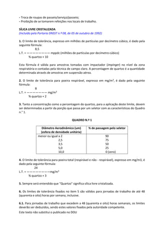 Este texto não substitui o publicado no DOU
- Troca de roupas de passeio/serviço/passeio;
- Proibição de se tomarem refeições nos locais de trabalho.
SÍLICA LIVRE CRISTALIZADA
(Incluído pela Portaria DNSST n.º 08, de 05 de outubro de 1992)
1. O limite de tolerância, expresso em milhões de partículas por decímetro cúbico, é dado pela
seguinte fórmula:
8,5
L.T. = ———————— mppdc (milhões de partículas por decímetro cúbico)
% quartzo + 10
Esta fórmula é válida para amostras tomadas com impactador (impinger) no nível da zona
respiratória e contadas pela técnica de campo claro. A percentagem de quartzo é a quantidade
determinada através de amostras em suspensão aérea.
2. O limite de tolerância para poeira respirável, expresso em mg/m3, é dado pela seguinte
fórmula:
8
L.T. = ——————— mg/m3
% quartzo + 2
3. Tanto a concentração como a percentagem do quartzo, para a aplicação deste limite, devem
ser determinadas a partir da porção que passa por um seletor com as características do Quadro
n.° 1.
QUADRO N.º 1
Diâmetro Aerodinâmico (um)
(esfera de densidade unitária)
% de passagem pelo seletor
menor ou igual a 2
2,5
3,5
5,0
10,0
90
75
50
25
0 (zero)
4. O limite de tolerância para poeira total (respirável e não - respirável), expresso em mg/m3, é
dado pela seguinte fórmula:
24
L.T. = ————————mg/m3
% quartzo + 3
5. Sempre será entendido que "Quartzo" significa sílica livre cristalizada.
6. Os limites de tolerância fixados no item 5 são válidos para jornadas de trabalho de até 48
(quarenta e oito) horas por semana, inclusive.
6.1. Para jornadas de trabalho que excedem a 48 (quarenta e oito) horas semanais, os limites
deverão ser deduzidos, sendo estes valores fixados pela autoridade competente.
 