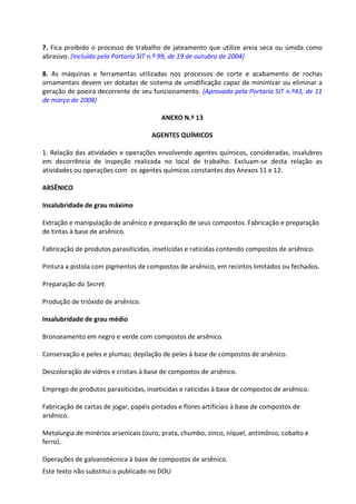 Este texto não substitui o publicado no DOU
7. Fica proibido o processo de trabalho de jateamento que utilize areia seca ou úmida como
abrasivo. (Incluído pela Portaria SIT n.º 99, de 19 de outubro de 2004)
8. As máquinas e ferramentas utilizadas nos processos de corte e acabamento de rochas
ornamentais devem ser dotadas de sistema de umidificação capaz de minimizar ou eliminar a
geração de poeira decorrente de seu funcionamento. (Aprovado pela Portaria SIT n.º43, de 11
de março de 2008)
ANEXO N.º 13
AGENTES QUÍMICOS
1. Relação das atividades e operações envolvendo agentes químicos, consideradas, insalubres
em decorrência de inspeção realizada no local de trabalho. Excluam-se desta relação as
atividades ou operações com os agentes químicos constantes dos Anexos 11 e 12.
ARSÊNICO
Insalubridade de grau máximo
Extração e manipulação de arsênico e preparação de seus compostos. Fabricação e preparação
de tintas à base de arsênico.
Fabricação de produtos parasiticidas, inseticidas e raticidas contendo compostos de arsênico.
Pintura a pistola com pigmentos de compostos de arsênico, em recintos limitados ou fechados.
Preparação do Secret.
Produção de trióxido de arsênico.
Insalubridade de grau médio
Bronzeamento em negro e verde com compostos de arsênico.
Conservação e peles e plumas; depilação de peles à base de compostos de arsênico.
Descoloração de vidros e cristais à base de compostos de arsênico.
Emprego de produtos parasiticidas, inseticidas e raticidas à base de compostos de arsênico.
Fabricação de cartas de jogar, papéis pintados e flores artificiais à base de compostos de
arsênico.
Metalurgia de minérios arsenicais (ouro, prata, chumbo, zinco, níquel, antimônio, cobalto e
ferro).
Operações de galvanotécnica à base de compostos de arsênico.
 