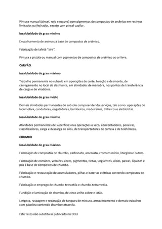 Este texto não substitui o publicado no DOU
Pintura manual (pincel, rolo e escova) com pigmentos de compostos de arsênico em recintos
limitados ou fechados, exceto com pincel capilar.
Insalubridade de grau mínimo
Empalhamento de animais à base de compostos de arsênico.
Fabricação de tafetá “sire”.
Pintura a pistola ou manual com pigmentos de compostos de arsênico ao ar livre.
CARVÃO
Insalubridade de grau máximo
Trabalho permanente no subsolo em operações de corte, furação e desmonte, de
carregamento no local de desmonte, em atividades de manobra, nos pontos de transferência
de carga e de viradores.
Insalubridade de grau médio
Demais atividades permanentes do subsolo compreendendo serviços, tais como: operações de
locomotiva, condutores, engatadores, bombeiros, madeireiros, trilheiros e eletricistas.
Insalubridade de grau mínimo
Atividades permanentes de superfícies nas operações a seco, com britadores, peneiras,
classificadores, carga e descarga de silos, de transportadores de correia e de teleférreos.
CHUMBO
Insalubridade de grau máximo
Fabricação de compostos de chumbo, carbonato, arseniato, cromato mínio, litargírio e outros.
Fabricação de esmaltes, vernizes, cores, pigmentos, tintas, ungüentos, óleos, pastas, líquidos e
pós à base de compostos de chumbo.
Fabricação e restauração de acumuladores, pilhas e baterias elétricas contendo compostos de
chumbo.
Fabricação e emprego de chumbo tetraetila e chumbo tetrametila.
Fundição e laminação de chumbo, de zinco velho cobre e latão.
Limpeza, raspagem e reparação de tanques de mistura, armazenamento e demais trabalhos
com gasolina contendo chumbo tetraetila.
 
