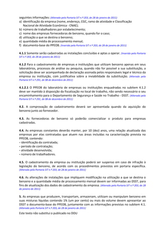 Este texto não substitui o publicado no DOU
seguintes informações: (Alterado pela Portaria SIT n.º 203, de 28 de janeiro de 2011)
a) identificação da empresa (nome, endereço, CGC, ramo de atividade e Classificação
Nacional de Atividade Econômica - CNAE);
b) número de trabalhadores por estabelecimento;
c) nome das empresas fornecedoras de benzeno, quando for o caso;
d) utilização a que se destina o benzeno;
e) quantidade média de processamento mensal;
f) documento-base do PPEOB. (Inserida pela Portaria SIT n.º 203, de 28 de janeiro de 2011)
4.1.1 Somente serão cadastradas as instalações concluídas e aptas a operar. (Inserido pela Portaria
SIT n.º 203, de 28 de janeiro de 2011)
4.1.2 Para o cadastramento de empresas e instituições que utilizam benzeno apenas em seus
laboratórios, processos de análise ou pesquisa, quando não for possível a sua substituição, a
solicitação deve ser acompanhada de declaração assinada pelos responsáveis legal e técnico da
empresa ou instituição, com justificativa sobre a inviabilidade da substituição. (Alterado pela
Portaria SIT n.º 291, de 08 de dezembro de 2011)
4.1.2.1 O PPEOB do laboratório de empresas ou instituições enquadradas no subitem 4.1.2
deve ser mantido à disposição da fiscalização no local de trabalho, não sendo necessário o seu
encaminhamento para o Departamento de Segurança e Saúde no Trabalho - DSST. (Alterado pela
Portaria SIT n.º 291, de 08 de dezembro de 2011)
4.2. A comprovação de cadastramento deverá ser apresentada quando da aquisição do
benzeno junto ao fornecedor.
4.3. As fornecedoras de benzeno só poderão comercializar o produto para empresas
cadastradas.
4.4. As empresas constantes deverão manter, por 10 (dez) anos, uma relação atualizada das
empresas por elas contratadas que atuem nas áreas incluídas na caracterização prevista no
PPEOB, contendo:
- identificação da contratada;
- período de contratação;
- atividade desenvolvida;
- número de trabalhadores.
4.5. O cadastramento da empresa ou instituição poderá ser suspenso em caso de infração à
legislação do benzeno, de acordo com os procedimentos previstos em portaria específica.
(Alterado pela Portaria SIT n.º 203, de 28 de janeiro de 2011)
4.6. As alterações de instalações que impliquem modificação na utilização a que se destina o
benzeno e a quantidade média de processamento mensal devem ser informadas ao DSST, para
fins de atualização dos dados de cadastramento da empresa. (Alterado pela Portaria SIT n.º 203, de 28
de janeiro de 2011)
5. As empresas que produzem, transportam, armazenam, utilizam ou manipulam benzeno em
suas misturas líquidas contendo 1% (um por cento) ou mais do volume devem apresentar ao
DSST o documento-base do PPEOB, juntamente com as informações previstas no subitem 4.1.
(Alterado pela Portaria SIT n.º 203, de 28 de janeiro de 2011)
 