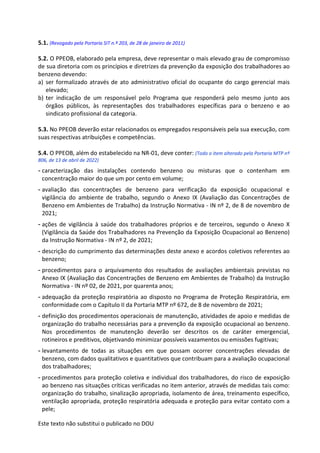 Este texto não substitui o publicado no DOU
5.1. (Revogado pela Portaria SIT n.º 203, de 28 de janeiro de 2011)
5.2. O PPEOB, elaborado pela empresa, deve representar o mais elevado grau de compromisso
de sua diretoria com os princípios e diretrizes da prevenção da exposição dos trabalhadores ao
benzeno devendo:
a) ser formalizado através de ato administrativo oficial do ocupante do cargo gerencial mais
elevado;
b) ter indicação de um responsável pelo Programa que responderá pelo mesmo junto aos
órgãos públicos, às representações dos trabalhadores específicas para o benzeno e ao
sindicato profissional da categoria.
5.3. No PPEOB deverão estar relacionados os empregados responsáveis pela sua execução, com
suas respectivas atribuições e competências.
5.4. O PPEOB, além do estabelecido na NR-01, deve conter: (Todo o item alterado pela Portaria MTP nº
806, de 13 de abril de 2022)
- caracterização das instalações contendo benzeno ou misturas que o contenham em
concentração maior do que um 