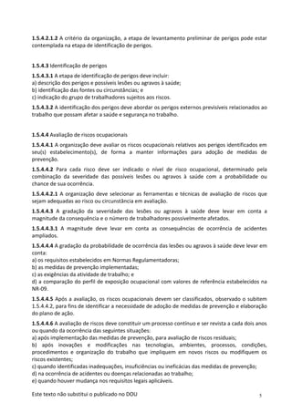 5
Este texto não substitui o publicado no DOU
1.5.4.2.1.2 A critério da organização, a etapa de levantamento preliminar de perigos pode estar
contemplada na etapa de identificação de perigos.
1.5.4.3 Identificação de perigos
1.5.4.3.1 A etapa de identificação de perigos deve incluir:
a) descrição dos perigos e possíveis lesões ou agravos à saúde;
b) identificação das fontes ou circunstâncias; e
c) indicação do grupo de trabalhadores sujeitos aos riscos.
1.5.4.3.2 A identificação dos perigos deve abordar os perigos externos previsíveis relacionados ao
trabalho que possam afetar a saúde e segurança no trabalho.
1.5.4.4 Avaliação de riscos ocupacionais
1.5.4.4.1 A organização deve avaliar os riscos ocupacionais relativos aos perigos identificados em
seu(s) estabelecimento(s), de forma a manter informações para adoção de medidas de
prevenção.
1.5.4.4.2 Para cada risco deve ser indicado o nível de risco ocupacional, determinado pela
combinação da severidade das possíveis lesões ou agravos à saúde com a probabilidade ou
chance de sua ocorrência.
1.5.4.4.2.1 A organização deve selecionar as ferramentas e técnicas de avaliação de riscos que
sejam adequadas ao risco ou circunstância em avaliação.
1.5.4.4.3 A gradação da severidade das lesões ou agravos à saúde deve levar em conta a
magnitude da consequência e o número de trabalhadores possivelmente afetados.
1.5.4.4.3.1 A magnitude deve levar em conta as consequências de ocorrência de acidentes
ampliados.
1.5.4.4.4 A gradação da probabilidade de ocorrência das lesões ou agravos à saúde deve levar em
conta:
a) os requisitos estabelecidos em Normas Regulamentadoras;
b) as medidas de prevenção implementadas;
c) as exigências da atividade de trabalho; e
d) a comparação do perfil de exposição ocupacional com valores de referência estabelecidos na
NR-09.
1.5.4.4.5 Após a avaliação, os riscos ocupacionais devem ser classificados, observado o subitem
1.5.4.4.2, para fins de identificar a necessidade de adoção de medidas de prevenção e elaboração
do plano de ação.
1.5.4.4.6 A avaliação de riscos deve constituir um processo contínuo e ser revista a cada dois anos
ou quando da ocorrência das seguintes situações:
a) após implementação das medidas de prevenção, para avaliação de riscos residuais;
b) após inovações e modificações nas tecnologias, ambientes, processos, condições,
procedimentos e organização do trabalho que impliquem em novos riscos ou modifiquem os
riscos existentes;
c) quando identificadas inadequações, insuficiências ou ineficácias das medidas de prevenção;
d) na ocorrência de acidentes ou doenças relacionadas ao trabalho;
e) quando houver mudança nos requisitos legais aplicáveis.
 