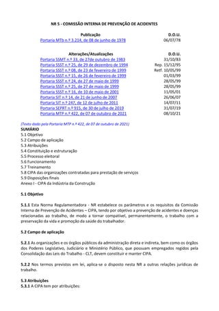 NR 5 - COMISSÃO INTERNA DE PREVENÇÃO DE ACIDENTES
Publicação D.O.U.
Portaria MTb n.º 3.214, de 08 de junho de 1978 06/07/78
Alterações/Atualizações D.O.U.
Portaria SSMT n.º 33, de 27de outubro de 1983 31/10/83
Portaria SSST n.º 25, de 29 de dezembro de 1994 Rep. 15/12/95
Portaria SSST n.º 08, de 23 de fevereiro de 1999 Retf. 10/05/99
Portaria SSST n.º 15, de 26 de fevereiro de 1999 01/03/99
Portaria SSST n.º 24, de 27 de maio de 1999 28/05/99
Portaria SSST n.º 25, de 27 de maio de 1999 28/05/99
Portaria SSST n.º 16, de 10 de maio de 2001 11/05/01
Portaria SIT n.º 14, de 21 de junho de 2007 26/06/07
Portaria SIT n.º 247, de 12 de julho de 2011 14/07/11
Portaria SEPRT n.º 915, de 30 de julho de 2019 31/07/19
Portaria MTP n.º 422, de 07 de outubro de 2021 08/10/21
(Texto dado pela Portaria MTP n.º 422, de 07 de outubro de 2021)
SUMÁRIO
5.1 Objetivo
5.2 Campo de aplicação
5.3 Atribuições
5.4 Constituição e estruturação
5.5 Processo eleitoral
5.6 Funcionamento
5.7 Treinamento
5.8 CIPA das organizações contratadas para prestação de serviços
5.9 Disposições finais
Anexo I - CIPA da Indústria da Construção
5.1 Objetivo
5.1.1 Esta Norma Regulamentadora - NR estabelece os parâmetros e os requisitos da Comissão
Interna de Prevenção de Acidentes – CIPA, tendo por objetivo a prevenção de acidentes e doenças
relacionadas ao trabalho, de modo a tornar compatível, permanentemente, o trabalho com a
preservação da vida e promoção da saúde do trabalhador.
5.2 Campo de aplicação
5.2.1 As organizações e os órgãos públicos da administração direta e indireta, bem como os órgãos
dos Poderes Legislativo, Judiciário e Ministério Público, que possuam empregados regidos pela
Consolidação das Leis do Trabalho - CLT, devem constituir e manter CIPA.
5.2.2 Nos termos previstos em lei, aplica-se o disposto nesta NR a outras relações jurídicas de
trabalho.
5.3 Atribuições
5.3.1 A CIPA tem por atribuições:
 