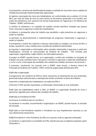 a) acompanhar o processo de identificação de perigos e avaliação de riscos bem como a adoção de
medidas de prevenção implementadas pela organização;
b) registrar a percepção dos riscos dos trabalhadores, em conformidade com o subitem 1.5.3.3 da
NR-1, por meio do mapa de risco ou outra técnica ou ferramenta apropriada à sua escolha, sem
ordem de preferência, com assessoria do Serviço Especializado em Segurança e em Medicina do
Trabalho - SESMT, onde houver;
c) verificar os ambientes e as condições de trabalho visando identificar situações que possam
trazer riscos para a segurança e saúde dos trabalhadores;
d) elaborar e acompanhar plano de trabalho que possibilite a ação preventiva em segurança e
saúde no trabalho;
e) participar no desenvolvimento e implementação de programas relacionados à segurança e
saúde no trabalho;
f) acompanhar a análise dos acidentes e doenças relacionadas ao trabalho, nos termos da NR-1 e
propor, quando for o caso, medidas para a solução dos problemas identificados;
g) requisitar à organização as informações sobre questões relacionadas à segurança e saúde dos
trabalhadores, incluindo as Comunicações de Acidente de Trabalho - CAT emitidas pela
organização, resguardados o sigilo médico e as informações pessoais;
h) propor ao SESMT, quando houver, ou à organização, a análise das condições ou situações de
trabalho nas quais considere haver risco grave e iminente à segurança e saúde dos trabalhadores
e, se for o caso, a interrupção das atividades até a adoção das medidas corretivas e de controle; e
i) promover, anualmente, em conjunto com o SESMT, onde houver, a Semana Interna de
Prevenção de Acidentes do Trabalho - SIPAT, conforme programação definida pela CIPA.
5.3.2 Cabe à organização:
a) proporcionar aos membros da CIPA os meios necessários ao desempenho de suas atribuições,
garantindo tempo suficiente para a realização das tarefas constantes no plano de trabalho;
b) permitir a colaboração dos trabalhadores nas ações da CIPA; e
c) fornecer à CIPA, quando requisitadas, as informações relacionadas às suas atribuições.
5.3.3 Cabe aos trabalhadores indicar à CIPA, ao SESMT e à organização situações de riscos e
apresentar sugestões para melhoria das condições de trabalho.
5.3.4 Cabe ao Presidente da CIPA:
a) convocar os membros para as reuniões; e
b) coordenar as reuniões, encaminhando à organização e ao SESMT, quando houver, as decisões
da comissão.
5.3.5 Cabe ao Vice-Presidente substituir o Presidente nos seus impedimentos eventuais ou nos
seus afastamentos temporários.
5.3.6 O Presidente e o Vice-Presidente da CIPA, em conjunto, terão as seguintes atribuições:
a) coordenar e supervisionar as atividades da CIPA, zelando para que os objetivos propostos sejam
alcançados; e
 