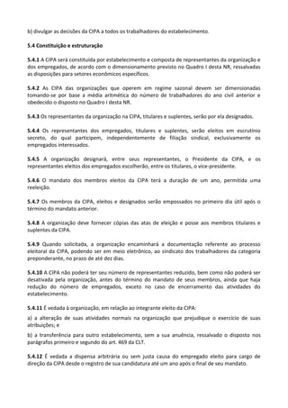 b) divulgar as decisões da CIPA a todos os trabalhadores do estabelecimento.
5.4 Constituição e estruturação
5.4.1 A CIPA será constituída por estabelecimento e composta de representantes da organização e
dos empregados, de acordo com o dimensionamento previsto no Quadro I desta NR, ressalvadas
as disposições para setores econômicos específicos.
5.4.2 As CIPA das organizações que operem em regime sazonal devem ser dimensionadas
tomando-se por base a média aritmética do número de trabalhadores do ano civil anterior e
obedecido o disposto no Quadro I desta NR.
5.4.3 Os representantes da organização na CIPA, titulares e suplentes, serão por ela designados.
5.4.4 Os representantes dos empregados, titulares e suplentes, serão eleitos em escrutínio
secreto, do qual participem, independentemente de filiação sindical, exclusivamente os
empregados interessados.
5.4.5 A organização designará, entre seus representantes, o Presidente da CIPA, e os
representantes eleitos dos empregados escolherão, entre os titulares, o vice-presidente.
5.4.6 O mandato dos membros eleitos da CIPA terá a duração de um ano, permitida uma
reeleição.
5.4.7 Os membros da CIPA, eleitos e designados serão empossados no primeiro dia útil após o
término do mandato anterior.
5.4.8 A organização deve fornecer cópias das atas de eleição e posse aos membros titulares e
suplentes da CIPA.
5.4.9 Quando solicitada, a organização encaminhará a documentação referente ao processo
eleitoral da CIPA, podendo ser em meio eletrônico, ao sindicato dos trabalhadores da categoria
preponderante, no prazo de até dez dias.
5.4.10 A CIPA não poderá ter seu número de representantes reduzido, bem como não poderá ser
desativada pela organização, antes do término do mandato de seus membros, ainda que haja
redução do número de empregados, exceto no caso de encerramento das atividades do
estabelecimento.
5.4.11 É vedada à organização, em relação ao integrante eleito da CIPA:
a) a alteração de suas atividades normais na organização que prejudique o exercício de suas
atribuições; e
b) a transferência para outro estabelecimento, sem a sua anuência, ressalvado o disposto nos
parágrafos primeiro e segundo do art. 469 da CLT.
5.4.12 É vedada a dispensa arbitrária ou sem justa causa do empregado eleito para cargo de
direção da CIPA desde o registro de sua candidatura até um ano após o final de seu mandato.
 