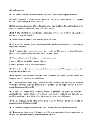 5.6 Funcionamento
5.6.1 A CIPA terá reuniões ordinárias mensais, de acordo com o calendário preestabelecido.
5.6.1.1 A critério da CIPA, nas Microempresas - ME e Empresas de Pequeno Porte - EPP, graus de
risco 1 e 2, as reuniões poderão ser bimestrais.
5.6.2 As reuniões ordinárias da CIPA serão realizadas na organização, preferencialmente de forma
presencial, podendo a participação ocorrer de forma remota.
5.6.2.1 A data e horário das reuniões serão acordadas entre os seus membros observando os
turnos e as jornadas de trabalho.
5.6.3 As reuniões da CIPA terão atas assinadas pelos presentes.
5.6.3.1 As atas das reuniões devem ser disponibilizadas a todos os integrantes da CIPA, podendo
ser por meio eletrônico.
5.6.3.2 As deliberações e encaminhamentos das reuniões da CIPA devem ser disponibilizadas a
todos os empregados em quadro de aviso ou por meio eletrônico.
5.6.4 As reuniões extraordinárias devem ser realizadas quando:
a) ocorrer acidente do trabalho grave ou fatal; ou
b) houver solicitação de uma das representações.
5.6.5 Para cada reunião ordinária ou extraordinária, os membros da CIPA designarão o secretário
responsável por redigir a ata.
5.6.6 O membro titular perderá o mandato, sendo substituído por suplente, quando faltar a mais
de quatro reuniões ordinárias sem justificativa.
5.6.7 A vacância definitiva de cargo, ocorrida durante o mandato, será suprida por suplente,
obedecida a ordem de colocação decrescente que consta na ata de eleição, devendo os motivos
ser registrados em ata de reunião.
5.6.7.1 Caso não existam mais suplentes, durante os primeiros seis meses do mandato, a
organização deve realizar eleição extraordinária para suprir a vacância, que somente será
considerada válida com a participação de, no mínimo, um terço dos trabalhadores.
5.6.7.1.1 Os prazos da eleição extraordinária serão reduzidos à metade dos prazos previstos no
processo eleitoral definidos nesta NR.
5.6.7.1.2 As demais exigências estabelecidas para o processo eleitoral devem ser atendidas.
5.6.7.2 No caso de afastamento definitivo do presidente, a organização indicará o substituto, em
dois dias úteis, preferencialmente entre os membros da CIPA.
 