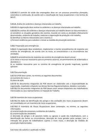 7
Este texto não substitui o publicado no DOU
1.5.5.4.2 O controle da saúde dos empregados deve ser um processo preventivo planejado,
sistemático e continuado, de acordo com a classificação de riscos ocupacionais e nos termos da
NR-07.
1.5.5.5. Análise de acidentes e doenças relacionadas ao trabalho
1.5.5.5.1 A organização deve analisar os acidentes e as doenças relacionadas ao trabalho.
1.5.5.5.2 As análises de acidentes e doenças relacionadas ao trabalho devem ser documentadas e:
a) considerar as situações geradoras dos eventos, levando em conta as atividades efetivamente
desenvolvidas, ambiente de trabalho, materiais e organização da produção e do trabalho;
b) identificar os fatores relacionados com o evento; e
c) fornecer evidências para subsidiar e revisar as medidas de prevenção existentes.
1.5.6. Preparação para emergências
1.5.6.1 A organização deve estabelecer, implementar e manter procedimentos de respostas aos
cenários de emergências, de acordo com os riscos, as características e as circunstâncias das
atividades.
1.5.6.2 Os procedimentos de respostas aos cenários de emergências devem prever:
a) os meios e recursos necessários para os primeiros socorros, encaminhamento de acidentados e
abandono; e
b) as medidas necessárias para os cenários de emergências de grande magnitude, quando
aplicável.
1.5.7 Documentação
1.5.7.1 O PGR deve conter, no mínimo, os seguintes documentos:
a) inventário de riscos; e
b) plano de ação.
1.5.7.2 Os documentos integrantes do PGR devem ser elaborados sob a responsabilidade da
organização, respeitado o disposto nas demais Normas Regulamentadoras, datados e assinados.
1.5.7.2.1 Os documentos integrantes do PGR devem estar sempre disponíveis aos trabalhadores
interessados ou seus representantes e à Inspeção do Trabalho.
1.5.7.3 Inventário de riscos ocupacionais
1.5.7.3.1 Os dados da identificação dos perigos e das avaliações dos riscos ocupacionais devem
ser consolidados em um inventário de riscos ocupacionais.
1.5.7.3.2 O Inventário de Riscos Ocupacionais deve contemplar, no mínimo, as seguintes
informações:
a) caracterização dos processos e ambientes de trabalho;
b) caracterização das atividades;
c) descrição de perigos e de possíveis lesões ou agravos à saúde dos trabalhadores, com a
identificação das fontes ou circunstâncias, descrição de riscos gerados pelos perigos, com a
indicação dos grupos de trabalhadores sujeitos a esses riscos, e descrição de medidas de
prevenção implementadas;
 