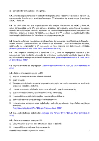 Este texto não substitui o publicado no DOU 2
c) para atender a situações de emergência.
6.4 Atendidas as peculiaridades de cada atividade profissional, e observado o disposto no item 6.3,
o empregador deve fornecer aos trabalhadores os EPI adequados, de acordo com o disposto no
ANEXO I desta NR.
6.4.1 As solicitações para que os produtos que não estejam relacionados no ANEXO I, desta NR,
sejam considerados como EPI, bem como as propostas para reexame daqueles ora elencados,
deverão ser avaliadas por comissão tripartite a ser constituída pelo órgão nacional competente em
matéria de segurança e saúde no trabalho, após ouvida a CTPP, sendo as conclusões submetidas
àquele órgão do Ministério do Trabalho e Emprego para aprovação.
6.5 Compete ao Serviço Especializado em Engenharia de Segurança e em Medicina do Trabalho -
SESMT, ouvida a Comissão Interna de Prevenção de Acidentes - CIPA e trabalhadores usuários,
recomendar ao empregador o EPI adequado ao risco existente em determinada atividade.
(Alterado pela Portaria SIT n.º 194, de 07 de dezembro de 2010)
6.5.1 Nas empresas desobrigadas a constituir SESMT, cabe ao empregador selecionar o EPI
adequado ao risco, mediante orientação de profissional tecnicamente habilitado, ouvida a CIPA
ou, na falta desta, o designado e trabalhadores usuários. (Alterado pela Portaria SIT n.º 194, de 07
de dezembro de 2010)
6.6 Responsabilidades do empregador. (Alterado pela Portaria SIT n.º 194, de 07 de dezembro de
2010)
6.6.1 Cabe ao empregador quanto ao EPI:
a) adquirir o adequado ao risco de cada atividade;
b) exigir seu uso;
c) fornecer ao trabalhador somente o aprovado pelo órgão nacional competente em matéria de
segurança e saúde no trabalho;
d) orientar e treinar o trabalhador sobre o uso adequado, guarda e conservação;
e) substituir imediatamente, quando danificado ou extraviado;
f) responsabilizar-se pela higienização e manutenção periódica; e,
g) comunicar ao MTE qualquer irregularidade observada.
h) registrar o seu fornecimento ao trabalhador, podendo ser adotados livros, fichas ou sistema
eletrônico.
(Inserida pela Portaria SIT n.º 107, de 25 de agosto de 2009)
6.7 Responsabilidades do trabalhador. (Alterado pela Portaria SIT n.º 194, de 07 de dezembro de
2010)
6.7.1 Cabe ao empregado quanto ao EPI:
a) usar, utilizando-o apenas para a finalidade a que se destina;
b) responsabilizar-se pela guarda e conservação;
 