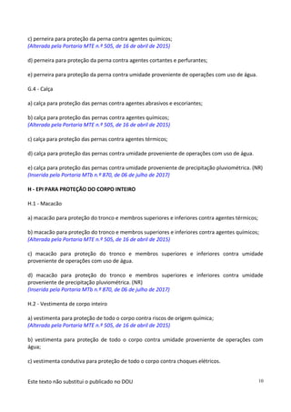 Este texto não substitui o publicado no DOU 10
c) perneira para proteção da perna contra agentes químicos;
(Alterada pela Portaria MTE n.º 505, de 16 de abril de 2015)
d) perneira para proteção da perna contra agentes cortantes e perfurantes;
e) perneira para proteção da perna contra umidade proveniente de operações com uso de água.
G.4 - Calça
a) calça para proteção das pernas contra agentes abrasivos e escoriantes;
b) calça para proteção das pernas contra agentes químicos;
(Alterada pela Portaria MTE n.º 505, de 16 de abril de 2015)
c) calça para proteção das pernas contra agentes térmicos;
d) calça para proteção das pernas contra umidade proveniente de operações com uso de água.
e) calça para proteção das pernas contra umidade proveniente de precipitação pluviométrica. (NR)
(Inserida pela Portaria MTb n.º 870, de 06 de julho de 2017)
H - EPI PARA PROTEÇÃO DO CORPO INTEIRO
H.1 - Macacão
a) macacão para proteção do tronco e membros superiores e inferiores contra agentes térmicos;
b) macacão para proteção do tronco e membros superiores e inferiores contra agentes químicos;
(Alterada pela Portaria MTE n.º 505, de 16 de abril de 2015)
c) macacão para proteção do tronco e membros superiores e inferiores contra umidade
proveniente de operações com uso de água.
d) macacão para proteção do tronco e membros superiores e inferiores contra umidade
proveniente de precipitação pluviométrica. (NR)
(Inserida pela Portaria MTb n.º 870, de 06 de julho de 2017)
H.2 - Vestimenta de corpo inteiro
a) vestimenta para proteção de todo o corpo contra riscos de origem química;
(Alterada pela Portaria MTE n.º 505, de 16 de abril de 2015)
b) vestimenta para proteção de todo o corpo contra umidade proveniente de operações com
água;
c) vestimenta condutiva para proteção de todo o corpo contra choques elétricos.
 