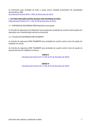Este texto não substitui o publicado no DOU 11
d) vestimenta para proteção de todo o corpo contra umidade proveniente de precipitação
pluviométrica. (NR)
(Inserida pela Portaria MTb n.º 870, de 06 de julho de 2017)
I - EPI PARA PROTEÇÃO CONTRA QUEDAS COM DIFERENÇA DE NÍVEL
(Alterado pela Portaria SIT n.º 292, de 08 de dezembro de 2011)
I.1 - CINTURAO DE SEGURANÇA COM Dispositivo trava-queda
a) cinturão de segurança com dispositivo trava-queda para proteção do usuário contra quedas em
operações com movimentação vertical ou horizontal.
I.2 - Cinturão DE SEGURANÇA COM TALABARTE
a) cinturão de segurança COM TALABARTE para proteção do usuário contra riscos de queda em
trabalhos em altura;
b) cinturão de segurança COM TALABARTE para proteção do usuário contra riscos de queda no
posicionamento em trabalhos em altura.
ANEXO II
(Excluído pela Portaria SIT n.º 194, de 07 de dezembro de 2010)
ANEXO III
(Excluído pela Portaria SIT n.º 194, de 07 de dezembro de 2010)
 