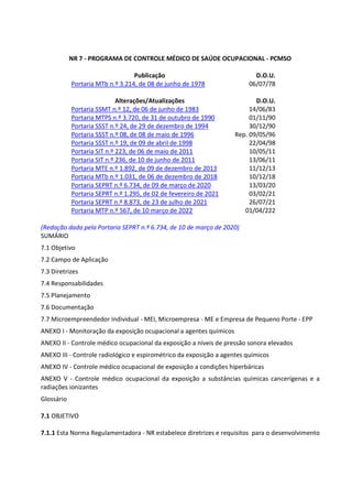 NR 7 - PROGRAMA DE CONTROLE MÉDICO DE SAÚDE OCUPACIONAL - PCMSO
Publicação D.O.U.
Portaria MTb n.º 3.214, de 08 de junho de 1978 06/07/78
Alterações/Atualizações D.O.U.
Portaria SSMT n.º 12, de 06 de junho de 1983 14/06/83
Portaria MTPS n.º 3.720, de 31 de outubro de 1990 01/11/90
Portaria SSST n.º 24, de 29 de dezembro de 1994 30/12/90
Portaria SSST n.º 08, de 08 de maio de 1996 Rep. 09/05/96
Portaria SSST n.º 19, de 09 de abril de 1998 22/04/98
Portaria SIT n.º 223, de 06 de maio de 2011 10/05/11
Portaria SIT n.º 236, de 10 de junho de 2011 13/06/11
Portaria MTE n.º 1.892, de 09 de dezembro de 2013 11/12/13
Portaria MTb n.º 1.031, de 06 de dezembro de 2018 10/12/18
Portaria SEPRT n.º 6.734, de 09 de março de 2020 13/03/20
Portaria SEPRT n.º 1.295, de 02 de fevereiro de 2021 03/02/21
Portaria SEPRT n.º 8.873, de 23 de julho de 2021 26/07/21
Portaria MTP n.º 567, de 10 março de 2022 01/04/222
(Redação dada pela Portaria SEPRT n.º 6.734, de 10 de março de 2020)
SUMÁRIO
7.1 Objetivo
7.2 Campo de Aplicação
7.3 Diretrizes
7.4 Responsabilidades
7.5 Planejamento
7.6 Documentação
7.7 Microempreendedor Individual - MEI, Microempresa - ME e Empresa de Pequeno Porte - EPP
ANEXO I - Monitoração da exposição ocupacional a agentes químicos
ANEXO II - Controle médico ocupacional da exposição a níveis de pressão sonora elevados
ANEXO III - Controle radiológico e espirométrico da exposição a agentes químicos
ANEXO IV - Controle médico ocupacional de exposição a condições hiperbáricas
ANEXO V - Controle médico ocupacional da exposição a substâncias químicas cancerígenas e a
radiações ionizantes
Glossário
7.1 OBJETIVO
7.1.1 Esta Norma Regulamentadora - NR estabelece diretrizes e requisitos para o desenvolvimento
 